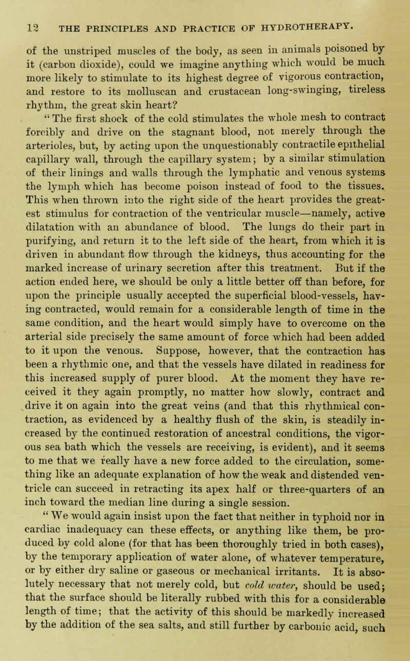 of the unstriped muscles of the body, as seen in animals poisoned by it (carbon dioxide), could we imagine anything which would be much more likely to stimulate to its highest degree of vigorous contraction, and restore to its molluscan and crustacean long-swinging, tireless rhythm, the great skin heart?  The first shock of the cold stimulates the whole mesh to contract forcibly and drive on the stagnant blood, not merely through the arterioles, but, by acting upon the unquestionably contractile epithelial capillary wall, through the capillary system; by a similar stimulation of their linings and walls through the lymphatic and venous systems the lymph which has become poison instead of food to the tissues. This when thrown into the right side of the heart provides the great- est stimulus for contraction of the ventricular muscle—namely, active dilatation with an abundance of blood. The lungs do their part in purifying, and return it to the left side of the heart, from which it is driven in abundant flow through the kidneys, thus accounting for the marked increase of urinary secretion after this treatment. But if the action ended here, we should be only a little better off than before, for upon the principle usually accepted the superficial blood-vessels, hav- ing contracted, would remain for a considerable length of time in the same condition, and the heart would simply have to overcome on the arterial side precisely the same amount of force which had been added to it upon the venous. S appose, however, that the contraction has been a rhythmic one, and that the vessels have dilated in readiness for this increased supply of purer blood. At the moment they have re- ceived it they again promptly, no matter how slowly, contract and drive it on again into the great veins (and that this rhythmical con- traction, as evidenced by a healthy flush of the skin, is steadily in- creased by the continued restoration of ancestral conditions, the vigor- ous sea bath which the vessels are receiving, is evident), and it seems to me that we really have a new force added to the circulation, some- thing like an adequate explanation of how the weak and distended ven- tricle can succeed in retracting its apex half or three-quarters of an inch toward the median line during a single session.  We would again insist upon the fact that neither in typhoid nor in cardiac inadequacy can these effects, or anything like them, be pro- duced by cold alone (for that has been thoroughly tried in both cases), by the temporary application of water alone, of whatever temperature, or by either dry saline or gaseous or mechanical irritants. It is abso- lutely necessary that not merely cold, but cold water, should be used; that the surface should be literally rubbed with this for a considerable length of time; that the activity of this should be markedly increased by the addition of the sea salts, and still further by carbonic acid such