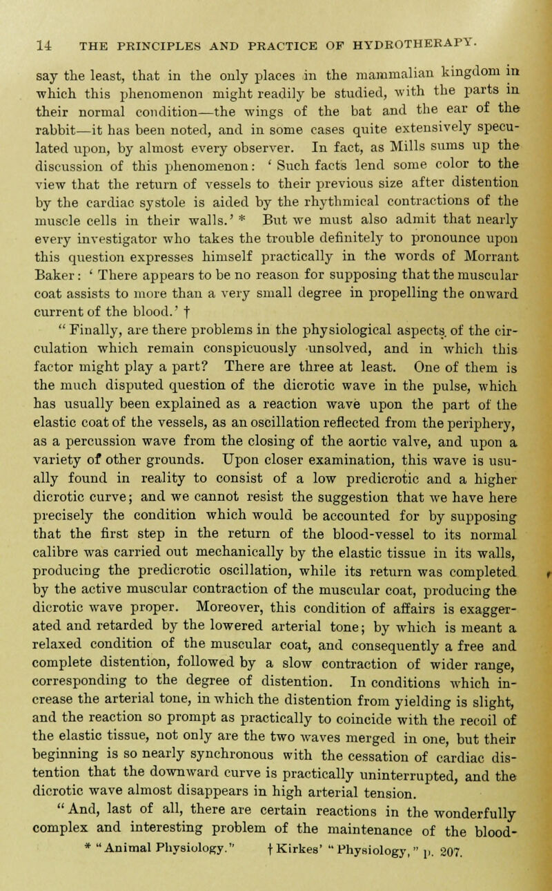 say the least, that in the only places in the mammalian kingdom in which this phenomenon might readily be studied, with the parts in their normal condition—the wings of the bat and the ear of the rabbit—it has been noted, and in some cases quite extensively specu- lated upon, by almost every observer. In fact, as Mills sums up the discussion of this phenomenon: ' Such facts lend some color to the view that the return of vessels to their previous size after distention by the cardiac systole is aided by the rhythmical contractions of the muscle cells in their walls.' * But we must also admit that nearly every investigator who takes the trouble definitely to pronounce upon this question expresses himself practically in the words of Morrant Baker: ' There appears to be no reason for supposing that the muscular coat assists to more than a very small degree in propelling the onward current of the blood.' f  Finally, are there problems in the physiological aspects of the cir- culation which remain conspicuously unsolved, and in which this factor might play a part? There are three at least. One of them is the much disputed question of the dicrotic wave in the pulse, which has usually been explained as a reaction wave upon the part of the elastic coat of the vessels, as an oscillation reflected from the periphery, as a percussion wave from the closing of the aortic valve, and upon a variety of other grounds. Upon closer examination, this wave is usu- ally found in reality to consist of a low predicrotic and a higher dicrotic curve; and we cannot resist the suggestion that we have here precisely the condition which would be accounted for by supposing that the first step in the return of the blood-vessel to its normal calibre was carried out mechanically by the elastic tissue in its walls, producing the predicrotic oscillation, while its return was completed by the active muscular contraction of the muscular coat, producing the dicrotic wave proper. Moreover, this condition of affairs is exagger- ated and retarded by the lowered arterial tone; by which is meant a relaxed condition of the muscular coat, and consequently a free and complete distention, followed by a slow contraction of wider range, corresponding to the degree of distention. In conditions which in- crease the arterial tone, in which the distention from yielding is slight, and the reaction so prompt as practically to coincide with the recoil of the elastic tissue, not only are the two waves merged in one, but their beginning is so nearly synchronous with the cessation of cardiac dis- tention that the downward curve is practically uninterrupted, and the dicrotic wave almost disappears in high arterial tension. And, last of all, there are certain reactions in the wonderfully complex and interesting problem of the maintenance of the blood- * Animal Physiology. f Kirkes'  Physiology,  p. 207.