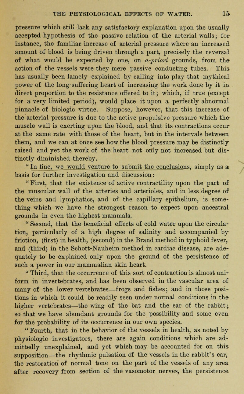 pressure which still lack any satisfactory explanation upon the usually accepted hypothesis of the passive relation of the arterial walls; for instance, the familiar increase of arterial pressure where an increased amount of blood is being driven through a part, precisely the reversal of what would be expected by one, on a-priori grounds, from the action of the vessels were they mere passive conducting tubes. This has usually been lamely explained by calling into play that mythical power of the loug-suffering heart of increasing the work done by it in direct proportion to the resistance offered to it; which, if true (except for a very limited period), would place it upon a perfectly abnormal pinnacle of biologic virtue. Suppose, however, that this increase of the arterial pressure is due to the active propulsive pressure which the- muscle wall is exerting upon the blood, and that its contractions occur at the same rate with those of the heart, but in the intervals between them, and we can at once see how the blood pressure may be distinctly raised and yet the work of the heart not only not increased but dis- tinctly diminished thereby. In fine, we would venture to submit the conclusions, simply as a basis for further investigation and discussion:  First, that the existence of active contractility upon the part of the muscular wall of the arteries and arterioles, and in less degree of the veins and lymphatics, and of the capillary epithelium, is some- thing which we have the strongest reason to expect upon ancestral grounds in even the highest mammals.  Second, that the beneficial effects of cold water upon the circula- tion, particularly of a high degree of salinity and accompanied by friction, (first) in health, (second) in the Brand method in typhoid fever,. and (third) in the Schott-Nauheim method in cardiac disease, are ade- quately to be explained only upon the ground of the persistence of such a power in our mammalian skin heart.  Third, that the occurrence of this sort of contraction is almost uni- form in invertebrates, and has been observed in the vascular area of many of the lower vertebrates—frogs and fishes; and in those posi- tions in which it could be readily seen under normal conditions in the- higher vertebrates—the wing of the bat and the ear of the rabbit; so that we have abundant grounds for the possibility and some even for the probability of its occurrence in our own species.  Fourth, that in the behavior of the vessels in health, as noted by physiologic investigators, there are again conditions which are ad- mittedly unexplained, and yet which may be accounted for on this supposition—the rhythmic pulsation o'f the vessels in the rabbit's ear, the restoration of normal tone on the part of the vessels of any area after recovery from section of the vasomotor nerves, the persistence