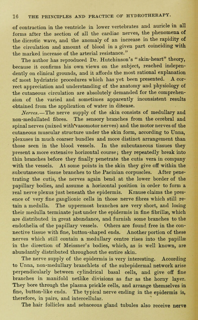 of contraction in the ventricle in lower vertebrates and auricle in all forms after the section of all the cardiac nerves, the phenomena of the dicrotic wave, and the anomaly of an increase in the rapidity of -the circulation and amount of blood in a given part coinciding with the marked increase of the arterial resistance. The author has reproduced Dr. Hutchinson's  skin-heart theory, because it confirms his own views on the subject, reached indepen- dently on clinical grounds, and it affords the most rational explanation •of most hydriatric procedures which has yet been presented. A cor- rect appreciation and understanding of the anatomy and physiology of the cutaneous circulation are absolutely demanded for the comprehen- sion of the varied and sometimes apparently inconsistent results obtained from the application of water in disease. Nerves.—The nerve supply of the skin consists of medullary and non-medullated fibres. The sensory branches from the cerebral and spinal nerves (mixed with*vasomotor nerves) and the motor nerves of the cutaneous muscular structure under the skin form, according to Unna, plexuses in much coarser bundles and more distinct arrangement than those seen in the blood vessels. In the subcutaneous tissues they present a more extensive horizontal course; they repeatedly break into thin branches before they finally penetrate the cutis vera in company -with the vessels. At some points in the skin they give off within the subcutaneous tissue branches to the Pacinian corpuscles. After pene- trating the cutis, the nerves again bend at the lower border of the papillary bodies, and assume a horizontal position in order to form a real nerve plexus just beneath the epidermis. Krause claims the pres- ence of very fine ganglionic cells in those nerve fibres which still re- tain a medulla. The uppermost branches are very short, and losing their medulla terminate just under the epidermis in fine fibrillar, which are distributed in great abundance, and furnish some branches to the endothelia of the papillary vessels. Others are found free in the con- nective tissue with fine, button-shaped ends. Another portion of these nerves which still contain a medullary centre rises into the papillae in the direction of Meissner's bodies, which, as is well known, are abundantly distributed throughout the entire skin. The nerve supply of the epidermis is very interesting. According to Unna, non-medullary brauchlets of the subepidermal network arise perpendicularly between cylindrical basal cells, and give off fine branches in manifold netlike divisions as far as the horny layer. They bore through the plasma prickle cells, and arrange themselves in fine, button-like ends. The typical nerve ending in the epidermis is, therefore, in pairs, and intercellular. The hair follicles and sebaceous gland tubules also receive nerve