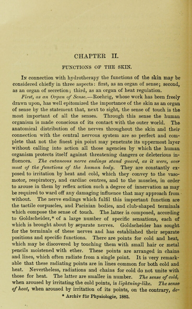 CHAPTEE II. FUNCTIONS OF THE SKIN. In connection with hydrotherapy the functions of the skin may be considered chiefly in three aspects: first, as an organ of sense; second, as an organ of secretion; third, as an organ of heat regulation. First, as an Organ of Sense. —Roehrig, whose work has been freely drawn upon, has well epitomized the importance of the skin as an organ of sense by the statement that, next to sight, the sense of touch is the most important of all the senses. Through this sense the human organism is made conscious of its contact with the outer world. The anatomical distribution of the nerves throughout the skin and their connection with the central nervous system are so perfect and com- plete that not the finest pin point may penetrate its uppermost layer without calling into action all those agencies by which the human organism protects itself against threatening dangers or deleterious in- fluences. The cutaneous nerve endings stand guard, as it were, over most of the functions of the human body. They are constantly ex- posed to irritation by heat and cold, which they convey to the vaso- motor, respiratory, and cardiac centres, and to the muscles, in order to arouse in them by reflex action such a degree of innervation as may be required to ward off any damaging influence that may approach from • without. The nerve endings which fulfil this important function are' the tactile corpuscles, and Pacinian bodies, and club-shaped terminals which compose the sense of touch. The latter is composed, according to Goldscheider, * of a large number of specific sensations, each of which is brought about by separate nerves. Goldscheider has sought, for the terminals of these nerves and has established their separate positions and specific functions. There are points for cold and heat, which may be discovered by touching them with small hair or metal pencils moistened with ether. These points are arranged in chains and lines, which often radiate from a single point. It is very remark- able that these radiating points are in lines common for both cold and heat. Nevertheless, radiations and chains for cold do not unite with those for heat. The latter are smaller in number. The sense of cold, when aroused by irritating the cold points, is lightning-like. The sens& of heat, when aroused by irritation of its points, on the contrary, de~ * Archiv filr Physiologie, 1885.