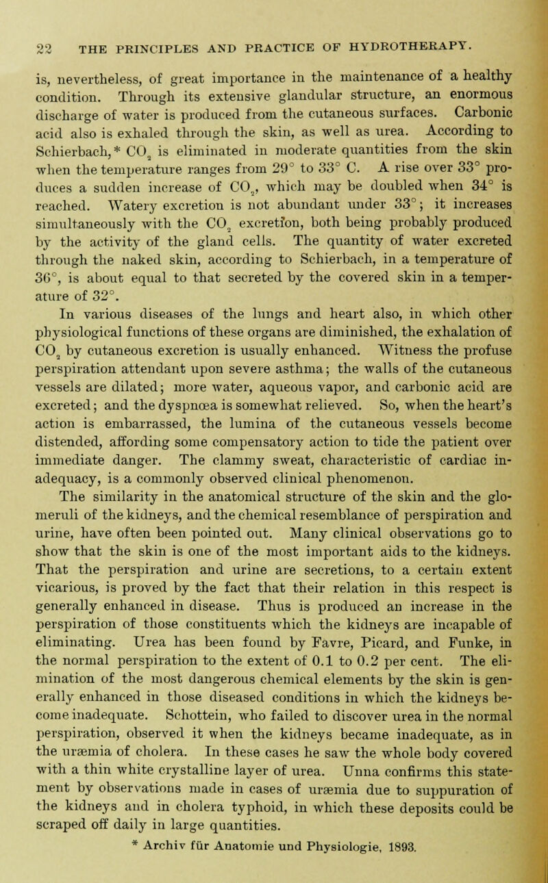 is, nevertheless, of great importance in the maintenance of a healthy condition. Through its extensive glandular structure, an enormous discharge of water is produced from the cutaneous surfaces. Carbonic acid also is exhaled through the skin, as well as urea. According to Schierbach, * COs is eliminated in moderate quantities from the skin when the temperature ranges from 29° to 33° C. A rise over 33° pro- duces a sudden increase of C02, which may be doubled when 34° is reached. Watery excretion is not abundant under 33°; it increases simultaneously with the CO, excretion, both being probably produced by the activity of the gland cells. The quantity of water excreted through the naked skin, according to Schierbach, in a temperature of 36°, is about equal to that secreted by the covered skin in a temper- ature of 32°. In various diseases of the lungs and heart also, in which other physiological functions of these organs are diminished, the exhalation of COa by cutaneous excretion is usually enhanced. Witness the profuse perspiration attendant upon severe asthma; the walls of the cutaneous vessels are dilated; more water, aqueous vapor, and carbonic acid are excreted; and the dyspnoea is somewhat relieved. So, when the heart's action is embarrassed, the lumina of the cutaneous vessels become distended, affording some compensatory action to tide the patient over immediate danger. The clammy sweat, characteristic of cardiac in- adequacy, is a commonly observed clinical phenomenon. The similarity in the anatomical structure of the skin and the glo- meruli of the kidneys, and the chemical resemblance of perspiration and urine, have often been pointed out. Many clinical observations go to show that the skin is one of the most important aids to the kidneys. That the perspiration and urine are secretions, to a certain extent vicarious, is proved by the fact that their relation in this respect is generally enhanced in disease. Thus is produced an increase in the perspiration of those constituents which the kidneys are incapable of eliminating. Urea has been found by Favre, Picard, and Funke, in the normal perspiration to the extent of 0.1 to 0.2 per cent. The eli- mination of the most dangerous chemical elements by the skin is gen- erally enhanced in those diseased conditions in which the kidneys be- come inadequate. Schottein, who failed to discover urea in the normal perspiration, observed it when the kidneys became inadequate, as in the uraemia of cholera. In these cases he saw the whole body covered with a thin white crystalline layer of urea. Unna confirms this state- ment by observations made in cases of uraemia due to suppuration of the kidneys and in cholera typhoid, in which these deposits could be scraped off daily in large quantities. * Archiv fur Anatomie und Physiologie, 1893.