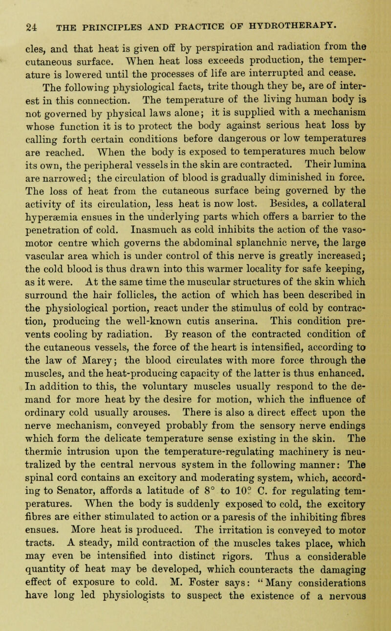 cles, and that heat is given off by perspiration and radiation from the cutaneous surface. When heat loss exceeds production, the temper- ature is lowered until the processes of life are interrupted and cease. The following physiological facts, trite though they be, are of inter- est in this connection. The temperature of the living human body is not governed by physical laws alone; it is supplied with a mechanism whose function it is to protect the body against serious heat loss by calling forth certain conditions before dangerous or low temperatures are reached. When the body is exposed to temperatures much below its own, the peripheral vessels in the skin are contracted. Their lumina are narrowed; the circulation of blood is gradually diminished in force. The loss of heat from the cutaneous surface being governed by the activity of its circulation, less heat is now lost. Besides, a collateral hyperemia ensues in the underlying parts which offers a barrier to the penetration of cold. Inasmuch as cold inhibits the action of the vaso- motor centre which governs the abdominal splanchnic nerve, the large vascular area which is under control of this nerve is greatly increased; the cold blood is thus drawn into this warmer locality for safe keeping, as it were. At the same time the muscular structures of the skin which surround the hair follicles, the action of which has been described in the physiological portion, react under the stimulus of cold by contrac- tion, producing the well-known cutis anserina. This condition pre- vents cooling by radiation. By reason of the contracted condition of the cutaneous vessels, the force of the heart is intensified, according to the law of Marey; the blood circulates with more force through the muscles, and the heat-producing capacity of the latter is thus enhanced. In addition to this, the voluntary muscles usually respond to the de- mand for more heat by the desire for motion, which the influence of ordinary cold usually arouses. There is also a direct effect upon the nerve mechanism, conveyed probably from the sensory nerve endings which form the delicate temperature sense existing in the skin. The thermic intrusion upon the temperature-regulating machinery is neu- tralized by the central nervous system in the following manner: The spinal cord contains an excitory and moderating system, which, accord- ing to Senator, affords a latitude of 8° to 10° C. for regulating tem- peratures. When the body is suddenly exposed to cold, the excitory fibres are either stimulated to action or a paresis of the inhibiting fibres ensues. More heat is produced. The irritation is conveyed to motor tracts. A steady, mild contraction of the muscles takes place, which may even be intensified into distinct rigors. Thus a considerable quantity of heat may be developed, which counteracts the damaging effect of exposure to cold. M. Foster says: Many considerations have long led physiologists to suspect the existence of a nervous