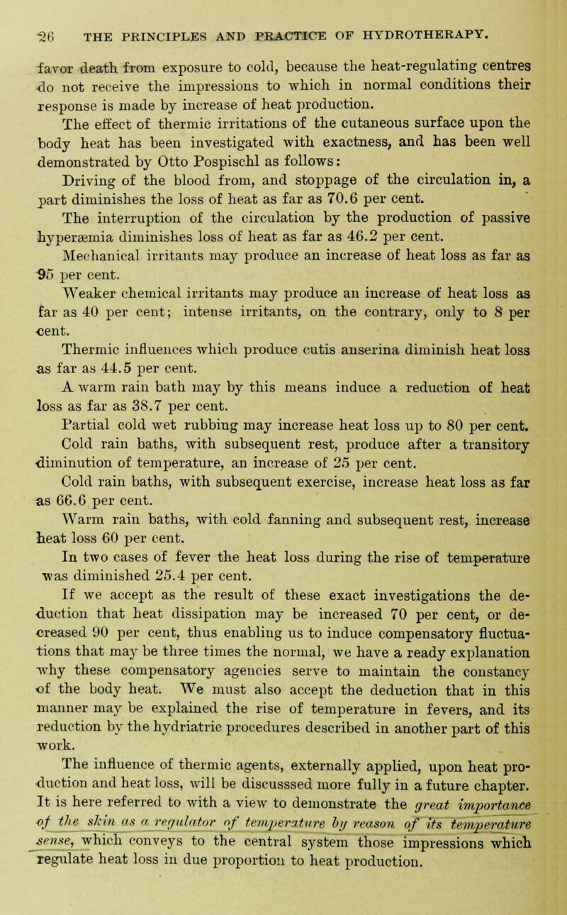 favor death from exposure to cold, because the heat-regulating centres do not receive the impressions to which in normal conditions their response is made by increase of heat production. The effect of thermic irritations of the cutaneous surface upon the body heat has been investigated with exactness, and has been well demonstrated by Otto Pospischl as follows: Driving of the blood from, and stoppage of the circulation in, a j)art diminishes the loss of heat as far as 70.6 per cent. The interruption of the circulation by the production of passive hyperemia diminishes loss of heat as far as 46.2 per cent. Mechanical irritants may produce an increase of heat loss as far as 95 per cent. Weaker chemical irritants may produce an increase of heat loss as far as 40 per cent; intense irritants, on the contrary, only to 8 per cent. Thermic influences which produce cutis anserina diminish heat loss as far as 44.5 per cent. A warm rain bath may by this means induce a reduction of heat loss as far as 38.7 per cent. Partial cold wet rubbing may increase heat loss up to 80 per cent. Cold rain baths, with subsequent rest, produce after a transitory diminution of temperature, an increase of 25 per cent. Cold rain baths, with subsequent exercise, increase heat loss as far as 66.6 per cent. Warm rain baths, with cold fanning and subsequent rest, increase heat loss 60 per cent. In two cases of fever the heat loss during the rise of temperature was diminished 25.4 per cent. If we accept as the result of these exact investigations the de- duction that heat dissipation may be increased 70 per cent, or de- creased 90 per cent, thus enabling us to induce compensatory fluctua- tions that may be three times the normal, we have a ready explanation why these compensatory agencies serve to maintain the constancy of the body heat. We must also accept the deduction that in this manner may be explained the rise of temperature in fevers, and its reduction by the hydriatric procedures described in another part of this work. The influence of thermic agents, externally applied, upon heat pro- duction and heat loss, will be discusssed more fully in a future chapter. It is here referred to with a view to demonstrate the great importance of the skin as a regulator of temperature by reason of its temperature sense, which conveys to the central system those impressions which regulate heat loss in due proportion to heat production.