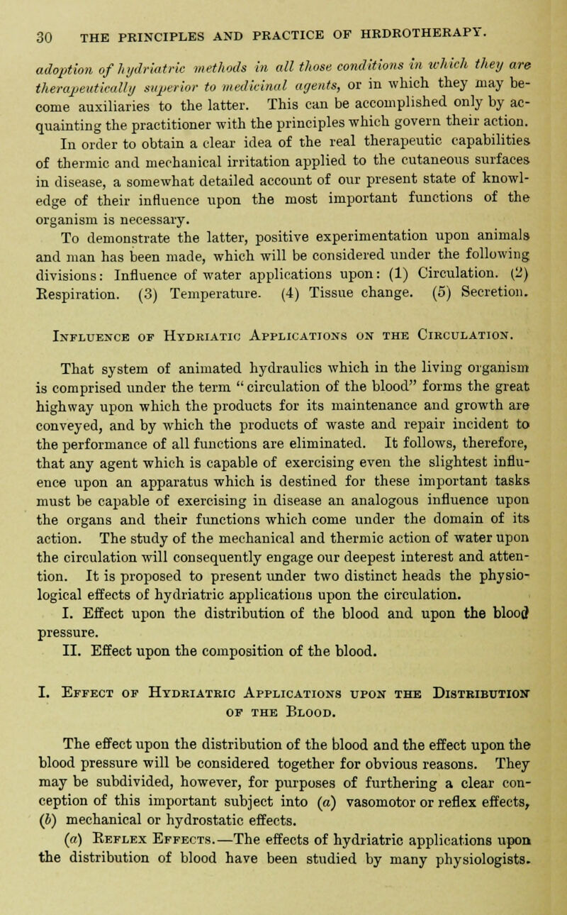 adoption of hydriatric methods in all those conditions in which they are therapeutically superior to medicinal agents, or in which they may be- come auxiliaries to the latter. This can be accomplished only by ac- quainting the practitioner with the principles which govern their action. In order to obtain a clear idea of the real therapeutic capabilities of thermic and mechanical irritation applied to the cutaneous surfaces in disease, a somewhat detailed account of our present state of knowl- edge of their influence upon the most important functions of the organism is necessary. To demonstrate the latter, positive experimentation upon animals and man has been made, which will be considered under the following divisions: Influence of water applications upon: (1) Circulation. (2) Eespiration. (3) Temperature. (4) Tissue change. (5) Secretion. Influence of Hydkiatic Applications on the Circulation. That system of animated hydraulics which in the living organism is comprised under the term  circulation of the blood forms the great highway upon which the products for its maintenance and growth are conveyed, and by which the products of waste and repair incident to the performance of all functions are eliminated. It follows, therefore, that any agent which is capable of exercising even the slightest influ- ence upon an apparatus which is destined for these important tasks must be capable of exercising in disease an analogous influence upon the organs and their functions which come under the domain of its action. The study of the mechanical and thermic action of water upon the circulation will consequently engage our deepest interest and atten- tion. It is proposed to present under two distinct heads the physio- logical effects of hydriatric applications upon the circulation. I. Effect upon the distribution of the blood and upon the blood pressure. II. Effect upon the composition of the blood. I. Effect of Hydriatric Applications upon the Distribution of the Blood. The effect upon the distribution of the blood and the effect upon the blood pressure will be considered together for obvious reasons. They may be subdivided, however, for purposes of furthering a clear con- ception of this important subject into (a) vasomotor or reflex effects, (b) mechanical or hydrostatic effects. (a) Reflex Effects.—The effects of hydriatric applications upon the distribution of blood have been studied by many physiologists.