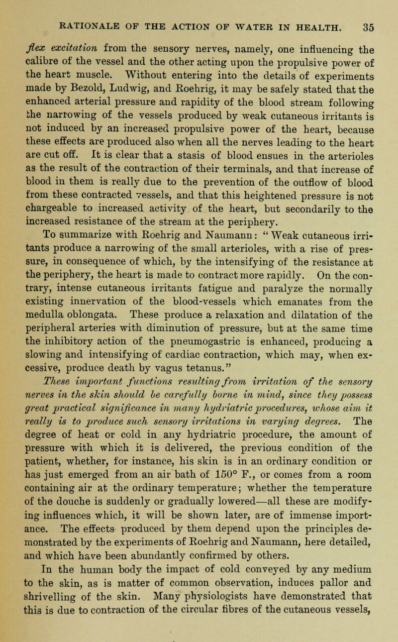 flex excitation from the sensory nerves, namely, one influencing the calibre of the vessel and the other acting upon the propulsive power of the heart muscle. Without entering into the details'of experiments made by Bezold, Ludwig, and Eoehrig, it may be safely stated that the enhanced arterial pressure and rapidity of the blood stream following the narrowing of the vessels produced by weak cutaneous irritants is not induced by an increased propulsive power of the heart, because these effects are produced also when all the nerves leading to the heart are cut off. It is clear that a stasis of blood ensues in the arterioles as the result of the contraction of their terminals, and that increase of blood in them is really due to the prevention of the outflow of blood from these contracted vessels, and that this heightened pressure is not chargeable to increased activity of the heart, but secondarily to the increased resistance of the stream at the periphery. To summarize with Eoehrig and Naumann:  Weak cutaneous irri- tants produce a narrowing of the small arterioles, with a rise of pres- sure, in consequence of which, by the intensifying of the resistance at the periphery, the heart is made to contract more rapidly. On the con- trary, intense cutaneous irritants fatigue and paralyze the normally existing innervation of the blood-vessels which emanates from the medulla oblongata. These produce a relaxation and dilatation of the peripheral arteries with diminution of pressure, but at the same time the inhibitory action of the pneumogastric is enhanced, producing a slowing and intensifying of cardiac contraction, which may, when ex- cessive, produce death by vagus tetanus. These important functions resulting from irritation of the sensory nerves in the skin should be carefully borne in mind, since they possess great practical significance in many hydriatric procedures, whose aim it really is to produce such sensory irritations in varying degrees. The degree of heat or cold in any hydriatric procedure, the amount of pressure with which it is delivered, the previous condition of the patient, whether, for instance, his skin is in an ordinary condition or has just emerged from an air bath of 150° F., or comes from a room containing air at the ordinary temperature; whether the temperature of the douche is suddenly or gradually lowered—all these are modify- ing influences which, it will be shown later, are of immense import- ance. The effects produced by them depend upon the principles de- monstrated by the experiments of Eoehrig and Naumann, here detailed, and which have been abundantly confirmed by others. In the human body the impact of cold conveyed by any medium to the skin, as is matter of common observation, induces pallor and shrivelling of the skin. Many physiologists have demonstrated that this is due to contraction of the circular fibres of the cutaneous vessels,