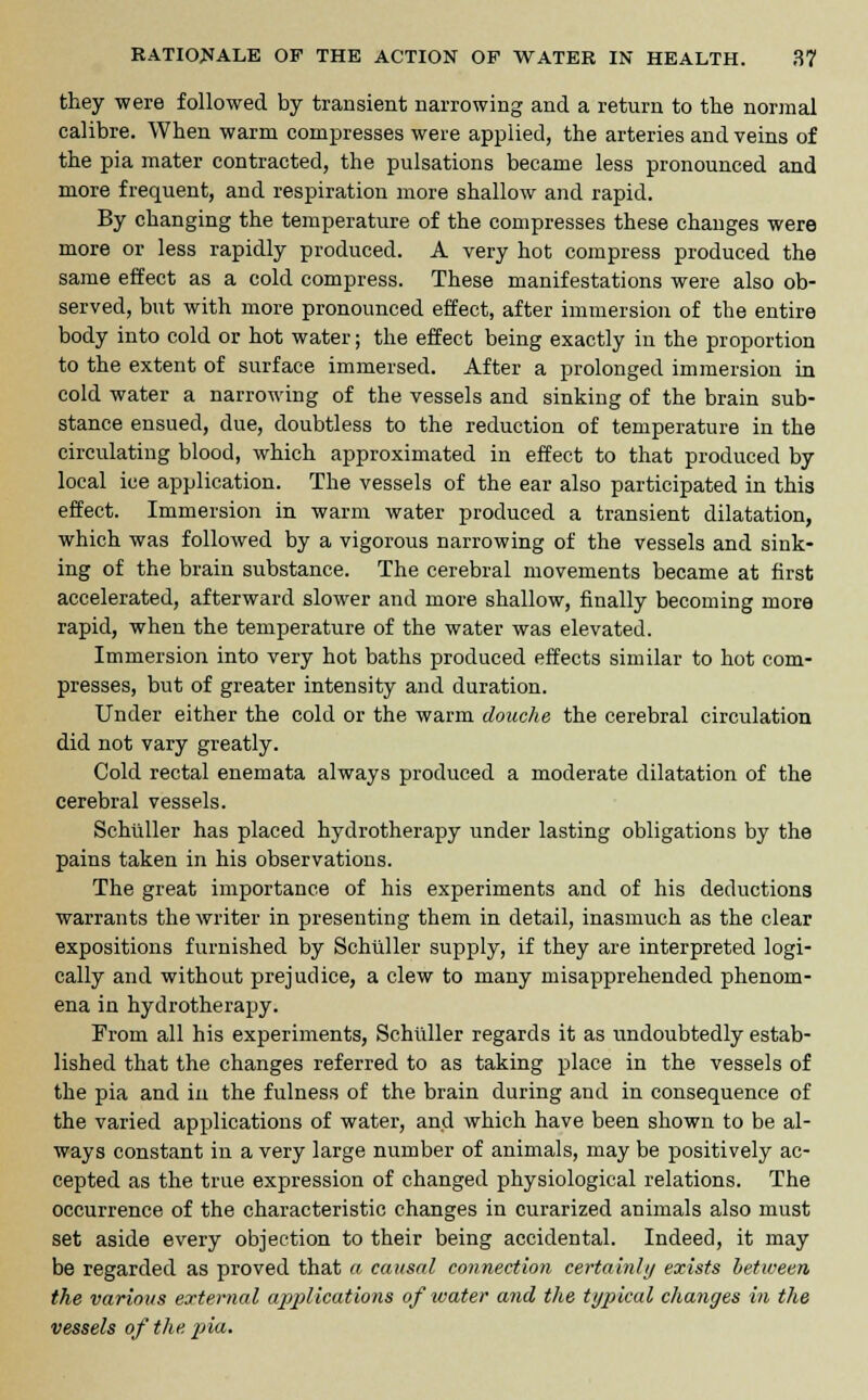 they were followed by transient narrowing and a return to the normal calibre. When warm compresses were applied, the arteries and veins of the pi a mater contracted, the pulsations became less pronounced and more frequent, and respiration more shallow and rapid. By changing the temperature of the compresses these changes were more or less rapidly produced. A very hot compress produced the same effect as a cold compress. These manifestations were also ob- served, but with more pronounced effect, after immersion of the entire body into cold or hot water; the effect being exactly in the proportion to the extent of surface immersed. After a prolonged immersion in cold water a narrowing of the vessels and sinking of the brain sub- stance ensued, due, doubtless to the reduction of temperature in the circulating blood, which approximated in effect to that produced by local ice application. The vessels of the ear also participated in this effect. Immersion in warm water produced a transient dilatation, which was followed by a vigorous narrowing of the vessels and sink- ing of the brain substance. The cerebral movements became at first accelerated, afterward slower and more shallow, finally becoming more rapid, when the temperature of the water was elevated. Immersion into very hot baths produced effects similar to hot com- presses, but of greater intensity and duration. Under either the cold or the warm douche the cerebral circulation did not vary greatly. Cold rectal enemata always produced a moderate dilatation of the cerebral vessels. Schuller has placed hydrotherapy under lasting obligations by the pains taken in his observations. The great importance of his experiments and of his deductions warrants the writer in presenting them in detail, inasmuch as the clear expositions furnished by Schuller supply, if they are interpreted logi- cally and without prejudice, a clew to many misapprehended phenom- ena in hydrotherapy. From all his experiments, Schuller regards it as undoubtedly estab- lished that the changes referred to as taking place in the vessels of the pia and in the fulness of the brain during and in consequence of the varied applications of water, and which have been shown to be al- ways constant in a very large number of animals, may be positively ac- cepted as the true expression of changed physiological relations. The occurrence of the characteristic changes in curarized animals also must set aside every objection to their being accidental. Indeed, it may be regarded as proved that a causal connection certainly exists between the various external applications of ivater and the typical changes in the vessels of the pia.