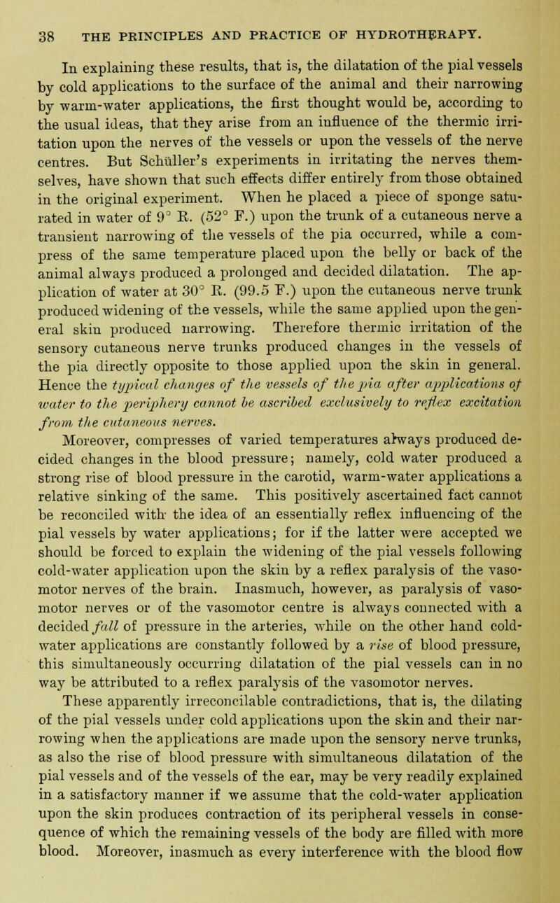 In explaining these results, that is, the dilatation of the pial vessels by cold applications to the surface of the animal and their narrowing by warm-water applications, the first thought would be, according to the usual ideas, that they arise from an influence of the thermic irri- tation upon the nerves of the vessels or upon the vessels of the nerve centres. But Schliller's experiments in irritating the nerves them- selves, have shown that such effects differ entirely from those obtained in the original experiment. When he placed a piece of sponge satu- rated in water of 9° E. (52° F.) upon the trunk of a cutaneous nerve a transient narrowing of the vessels of the pia occurred, while a com- press of the same temperature placed upon the belly or back of the animal always produced a prolonged and decided dilatation. The ap- plication of water at 30° R. (99.5 F.) upon the cutaneous nerve trunk produced widening of the vessels, while the same applied upon the gen- eral skin produced narrowing. Therefore thermic irritation of the sensory cutaneous nerve trunks produced changes in the vessels of the pia directly opposite to those applied upon the skin in general. Hence the typical changes of the vessels of the pia after applications of water to the periphery cannot be ascribed exclusively to reflex excitation from the cutaneous nerves. Moreover, compresses of varied temperatures ahvays produced de- cided changes in the blood pressure; namely, cold water produced a strong rise of blood pressure in the carotid, warm-water applications a relative sinking of the same. This positively ascertained fact cannot be reconciled with the idea of an essentially reflex influencing of the pial vessels by water applications; for if the latter were accepted we should be forced to explain the widening of the pial vessels following cold-water application upon the skin by a reflex paralysis of the vaso- motor nerves of the brain. Inasmuch, however, as paralysis of vaso- motor nerves or of the vasomotor centre is always connected with a decided fall of pressure in the arteries, while on the other hand cold- water applications are constantly followed by a rise of blood pressure, this simultaneously occurring dilatation of the pial vessels can in no way be attributed to a reflex paralysis of the vasomotor nerves. These apparently irreconcilable contradictions, that is, the dilating of the pial vessels under cold applications upon the skin and their nar- rowing when the applications are made upon the sensory nerve trunks, as also the rise of blood pressure with simultaneous dilatation of the pial vessels and of the vessels of the ear, may be very readily explained in a satisfactory manner if we assume that the cold-water application upon the skin produces contraction of its peripheral vessels in conse- quence of which the remaining vessels of the body are filled with more blood. Moreover, inasmuch as every interference with the blood flow
