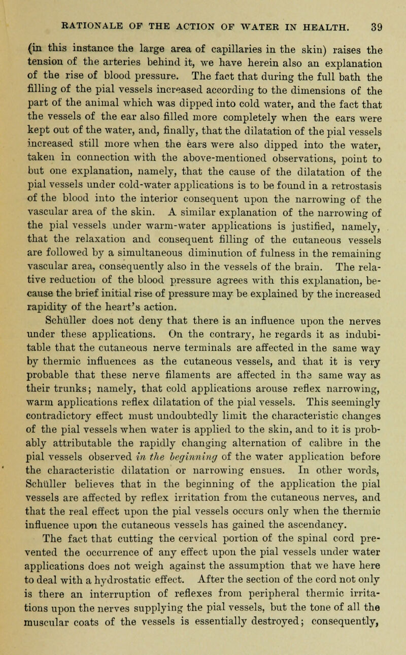 (in this instance the large area of capillaries in the skin) raises the tension of the arteries behind it, we have herein also an explanation of the rise of blood pressure. The fact that during the full bath the filling of the pial vessels increased according to the dimensions of the part of the animal which was dipped into cold water, and the fact that the vessels of the ear also filled more completely when the ears were kept out of the water, and, finally, that the dilatation of the pial vessels increased still more when the ears were also dipped into the water, taken in connection with the above-mentioned observations, point to but one explanation, namely, that the cause of the dilatation of the pial vessels under cold-water applications is to be found in a retrostasis of the blood into the interior consequent upon the narrowing of the vascular area of the skin. A similar explanation of the narrowing of the pial vessels under warm-water applications is justified, namely, that the relaxation and consequent filling of the cutaneous vessels are followed by a simultaneous diminution of fulness in the remaining vascular area, consequently also in the vessels of the brain. The rela- tive reduction of the blood pressure agrees with this explanation, be- cause the brief initial rise of pressure may be explained by the increased rapidity of the heart's action. Schuller does not deny that there is an influence upon the nerves under these applications. On the contrary, he regards it as indubi- table that the cutaneous nerve terminals are affected in the same way by thermic influences as the cutaneous vessels, and that it is very probable that these nerve filaments are affected in the same way as their trunks; namely, that cold applications arouse reflex narrowing, warm applications reflex dilatation of the pial vessels. This seemingly contradictory effect must undoubtedly limit the characteristic changes of the pial vessels when water is applied to the skin, and to it is prob- ably attributable the rapidly changing alternation of calibre in the pial vessels observed in the beginning of the water application before the characteristic dilatation or narrowing ensues. In other words, Schuller believes that in the beginning of the application the pial vessels are affected by reflex irritation from the cutaneous nerves, and that the real effect upon the pial vessels occurs only when the thermic influence upon the cutaneous vessels has gained the ascendancy. The fact that cutting the cervical portion of the spinal cord pre- vented the occurrence of any effect upon the pial vessels under water applications does not weigh against the assumption that we have here to deal with a hydrostatic effect. After the section of the cord not only is there an interruption of reflexes from peripheral thermic irrita- tions upon the nerves supplying the pial vessels, but the tone of all the muscular coats of the vessels is essentially destroyed; consequently,