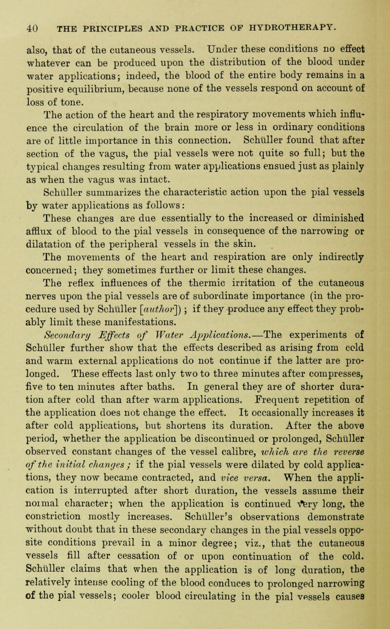 also, that of the cutaneous vessels. Under these conditions no effect whatever can be produced upon the distribution of the blood under •water applications; indeed, the blood of the entire body remains in a positive equilibrium, because none of the vessels respond on account of loss of tone. The action of the heart and the respiratory movements which influ- ence the circulation of the brain more or less in ordinary conditions are of little importance in this connection. Schiiller found that after section of the vagus, the pial vessels were not quite so full; but the typical changes resulting from water applications ensued just as plainly as when the vagus was intact. Schiiller summarizes the characteristic action upon the pial vessels by water applications as follows: These changes are due essentially to the increased or diminished afflux of blood to the pial vessels in consequence of the narrowing or dilatation of the peripheral vessels in the skin. The movements of the heart and respiration are only indirectly concerned; they sometimes further or limit these changes. The reflex influences of the thermic irritation of the cutaneous nerves upon the pial vessels are of subordinate importance (in the pro- cedure used by Schiiller [author]); if they produce any effect they prob- ably limit these manifestations. Secondary Effects of Water Applications.—The experiments of Schiiller further show that the effects described as arising from cold and warm external applications do not continue if the latter are pro- longed. These effects last only two to three minutes after compresses, five to ten minutes after baths. In general they are of shorter dura- tion after cold than after warm applications. Frequent repetition of the application does not change the effect. It occasionally increases it after cold applications, but shortens its duration. After the above period, whether the application be discontinued or prolonged, Schiiller observed constant changes of the vessel calibre, which are the reverse of the initial changes ; if the pial vessels were dilated by cold applica- tions, they now became contracted, and vice versa. When the appli- cation is interrupted after short duration, the vessels assume their noimal character; when the application is continued v^ry long, the constriction mostly increases. Schuller's observations demonstrate without doubt that in these secondary changes in the pial vessels oppo- site conditions prevail in a minor degree; viz., that the cutaneous vessels fill after cessation of or upon continuation of the cold. Schiiller claims that when the application is of long duration, the relatively intense cooling of the blood conduces to prolonged narrowing of the pial vessels; cooler blood circulating in the pial vessels causes