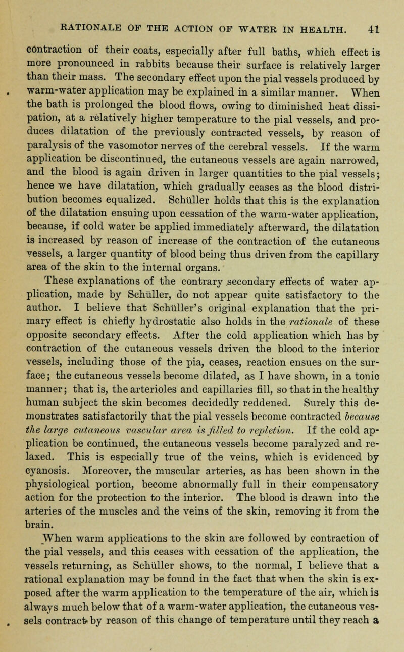 contraction of their coats, especially after full baths, which effect is more pronounced in rabbits because their surface is relatively larger than their mass. The secondary effect upon the pial vessels produced by warm-water application may be explained in a similar manner. When the bath is prolonged the blood flows, owing to diminished heat dissi- pation, at a relatively higher temperature to the pial vessels, and pro- duces dilatation of the previously contracted vessels, by reason of paralysis of the vasomotor nerves of the cerebral vessels. If the warm application be discontinued, the cutaneous vessels are again narrowed, and the blood is again driven in larger quantities to the pial vessels; hence we have dilatation, which gradually ceases as the blood distri- bution becomes equalized. Schilller holds that this is the explanation of the dilatation ensuing upon cessation of the warm-water application, because, if cold water be applied immediately afterward, the dilatation is increased by reason of increase of the contraction of the cutaneous vessels, a larger quantity of blood being thus driven from the capillary area of the skin to the internal organs. These explanations of the contrary secondary effects of water ap- plication, made by Schtiller, do not appear quite satisfactory to the author. I believe that Schtiller's original explanation that the pri- mary effect is chiefly hydrostatic also holds in the rationale of these opposite secondary effects. After the cold application which has by contraction of the cutaneous vessels driven the blood to the interior vessels, including those of the pia, ceases, reaction ensues on the sur- face ; the cutaneous vessels become dilated, as I have shown, in a tonic manner; that is, the arterioles and capillaries fill, so that in the healthy human subject the skin becomes decidedly reddened. Surely this de- monstrates satisfactorily that the pial vessels become contracted because the large cutaneous vascular area is filled to repletion. If the cold ap- plication be continued, the cutaneous vessels become paralyzed and re- laxed. This is especially true of the veins, which is evidenced by cyanosis. Moreover, the muscular arteries, as has been shown in the physiological portion, become abnormally full in their compensatory action for the protection to the interior. The blood is drawn into the arteries of the muscles and the veins of the skin, removing it from the brain. When warm applications to the skin are followed by contraction of the pial vessels, and this ceases with cessation of the application, the vessels returning, as Schtiller shows, to the normal, I believe that a rational explanation may be found in the fact that when the skin is ex- posed after the warm application to the temperature of the air, which is always much below that of a warm-water application, the cutaneous ves- sels contract- by reason of this change of temperature until they reach a