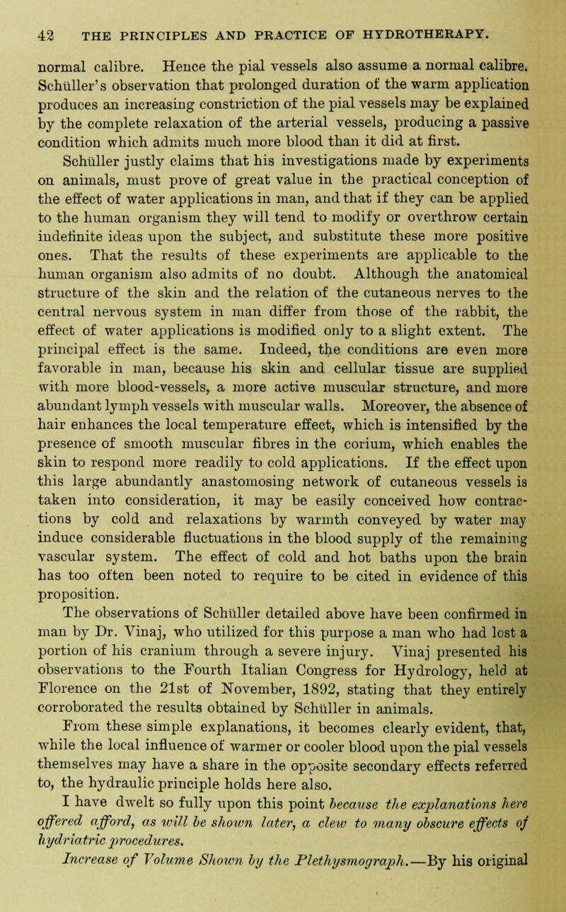 normal calibre. Hence the pial vessels also assume a normal calibre. Schiiller's observation that prolonged duration of the warm application produces an increasing constriction of the pial vessels may be explained by the complete relaxation of the arterial vessels, producing a passive condition which admits much more blood than it did at first. Schuller justly claims that his investigations made by experiments on animals, must prove of great value in the practical conception of the effect of water applications in man, and that if they can be applied to the human organism they will tend to modify or overthrow certain indefinite ideas upon the subject, and substitute these more positive ones. That the results of these experiments are applicable to the human organism also admits of no doubt. Although the anatomical structure of the skin and the relation of the cutaneous nerves to the central nervous system in man differ from those of the rabbit, the effect of water applications is modified only to a slight extent. The principal effect is the same. Indeed, the conditions are even more favorable in man, because his skin and cellular tissue are supplied with more blood-vessels, a more active muscular structure, and more abundant lymph vessels with muscular walls. Moreover, the absence of hair enhances the local temperature effect, which is intensified by the presence of smooth muscular fibres in the corium, which enables the skin to respond more readily to cold applications. If the effect upon this large abundantly anastomosing network of cutaneous vessels is taken into consideration, it may be easily conceived how contrac- tions by cold and relaxations by warmth conveyed by water may induce considerable fluctuations in the blood supply of the remaining vascular system. The effect of cold and hot baths upon the brain has too often been noted to require to be cited in evidence of this proposition. The observations of Schuller detailed above have been confirmed in man by Dr. Vinaj, who utilized for this purpose a man who had lost a portion of his cranium through a severe injury. Vinaj presented his observations to the Fourth Italian Congress for Hydrology, held at Florence on the 21st of November, 1892, stating that they entirely corroborated the results obtained by Schuller in animals. From these simple explanations, it becomes clearly evident, that, while the local influence of warmer or cooler blood upon the pial vessels themselves may have a share in the opposite secondary effects referred to, the hydraulic principle holds here also. I have dwelt so fully upon this point because the explanations here offered afford, as will be shown later, a clew to many obscure effects of hydriatric procedures. Increase of Volume Shown by the Plethysmocjraph.—By his original