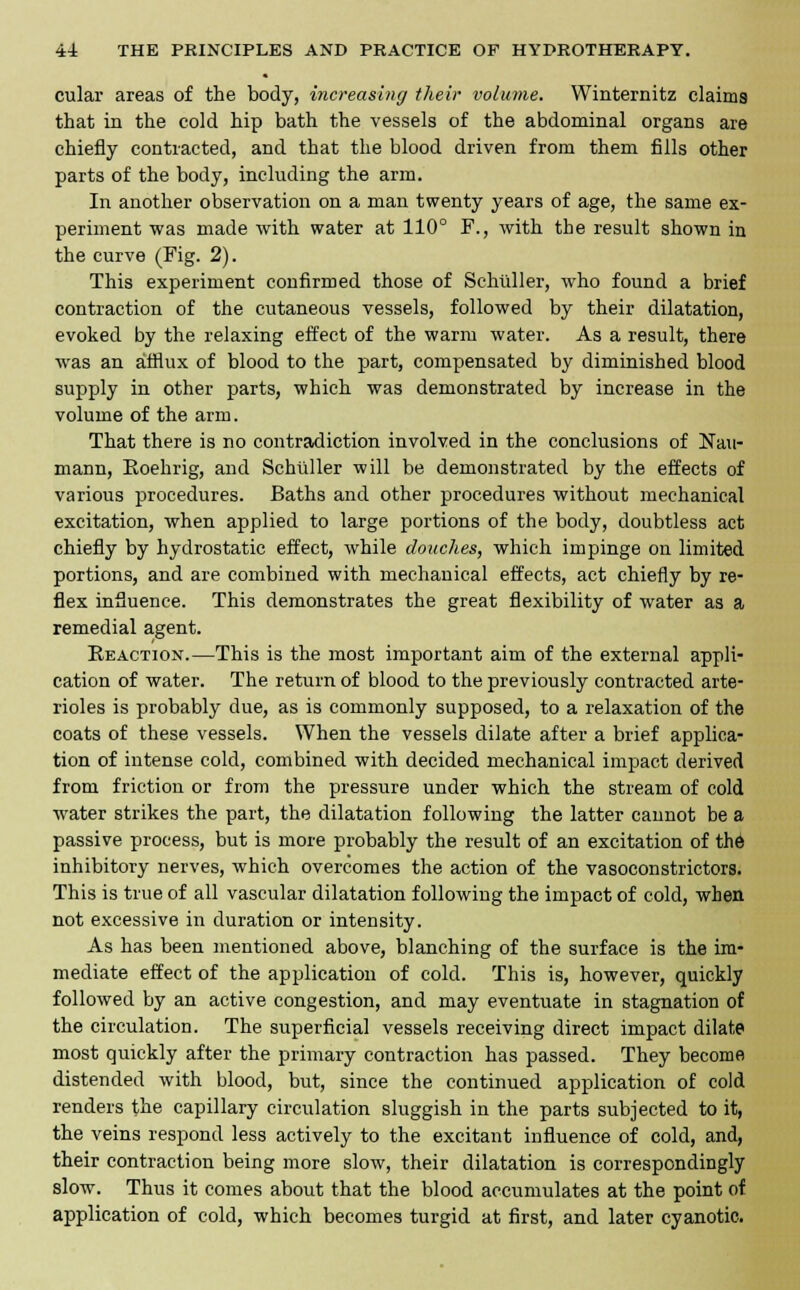 cular areas of the body, increasing their volume. Winternitz claims that in the cold hip bath the vessels of the abdominal organs are chiefly contracted, and that the blood driven from them fills other parts of the body, including the arm. In another observation on a man twenty years of age, the same ex- periment was made with water at 110° F., with the result shown in the curve (Fig. 2). This experiment confirmed those of Schuller, who found a brief contraction of the cutaneous vessels, followed by their dilatation, evoked by the relaxing effect of the warm water. As a result, there was an afflux of blood to the part, compensated by diminished blood supply in other parts, which was demonstrated by increase in the volume of the arm. That there is no contradiction involved in the conclusions of Kall- mann, Eoehrig, and Schuller will be demonstrated by the effects of various procedures. Baths and other procedures without mechanical excitation, when applied to large portions of the body, doubtless act chiefly by hydrostatic effect, while douches, which impinge on limited portions, and are combined with mechanical effects, act chiefly by re- flex influence. This demonstrates the great flexibility of water as a remedial agent. Reaction.—This is the most important aim of the external appli- cation of water. The return of blood to the previously contracted arte- rioles is probably due, as is commonly supposed, to a relaxation of the coats of these vessels. When the vessels dilate after a brief applica- tion of intense cold, combined with decided mechanical impact derived from friction or from the pressure under which the stream of cold water strikes the part, the dilatation following the latter cannot be a passive process, but is more probably the result of an excitation of th6 inhibitory nerves, which overcomes the action of the vasoconstrictors. This is true of all vascular dilatation following the impact of cold, when not excessive in duration or intensity. As has been mentioned above, blanching of the surface is the im- mediate effect of the application of cold. This is, however, quickly followed by an active congestion, and may eventuate in stagnation of the circulation. The superficial vessels receiving direct impact dilate most quickly after the primary contraction has passed. They become distended with blood, but, since the continued application of cold renders the capillary circulation sluggish in the parts subjected to it, the veins respond less actively to the excitant influence of cold, and, their contraction being more slow, their dilatation is correspondingly slow. Thus it comes about that the blood accumulates at the point of application of cold, which becomes turgid at first, and later cyanotic.