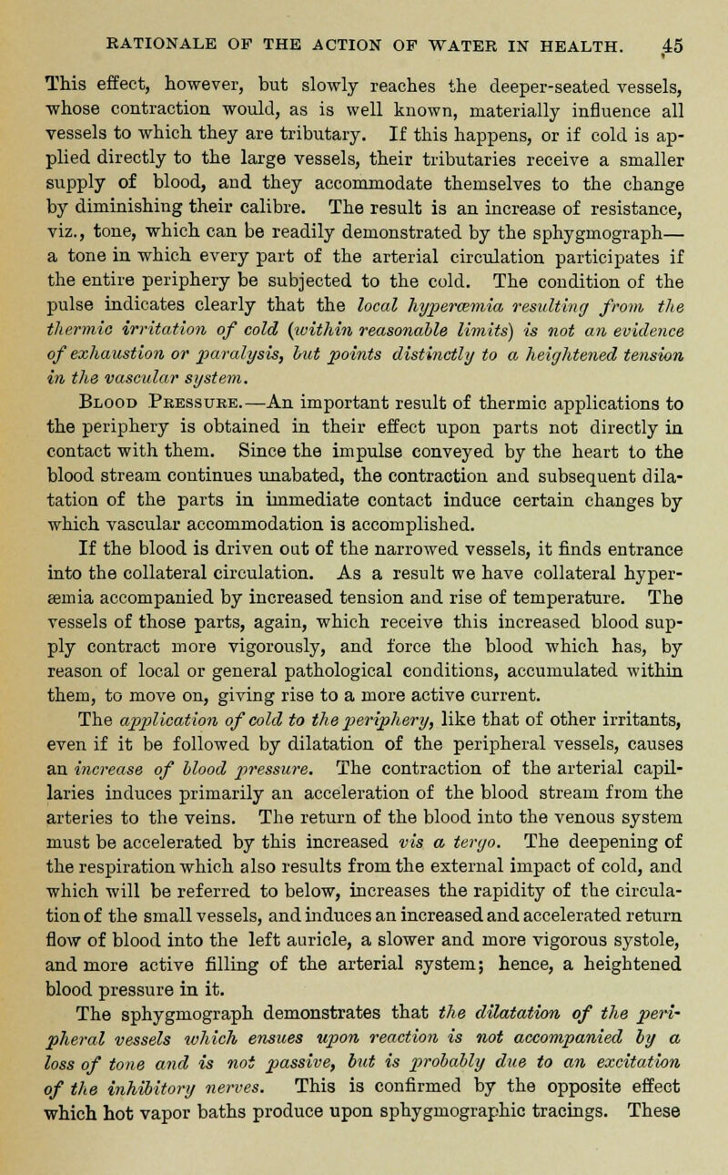 This effect, however, but slowly reaches the deeper-seated vessels, whose contraction would, as is well known, materially influence all vessels to which they are tributary. If this happens, or if cold is ap- plied directly to the large vessels, their tributaries receive a smaller supply of blood, and they accommodate themselves to the change by diminishing their calibre. The result is an increase of resistance, viz., tone, which can be readily demonstrated by the sphygmograph— a tone in which every part of the arterial circulation participates if the entire periphery be subjected to the cold. The condition of the pulse indicates clearly that the local hyperemia resulting from the thermic irritation of cold {icithin reasonable limits) is not an evidence of exhaustion or paralysis, but points distinctly to a heightened tension in the vascular system. Blood Pressure.—An important result of thermic applications to the periphery is obtained in their effect upon parts not directly in contact with them. Since the impulse conveyed by the heart to the blood stream continues unabated, the contraction and subsequent dila- tation of the parts in immediate contact induce certain changes by which vascular accommodation is accomplished. If the blood is driven out of the narrowed vessels, it finds entrance into the collateral circulation. As a result we have collateral hyper- emia accompanied by increased tension and rise of temperature. The vessels of those parts, again, which receive this increased blood sup- ply contract more vigorously, and force the blood which has, by reason of local or general pathological conditions, accumulated within them, to move on, giving rise to a more active current. The application of cold to the periphery, like that of other irritants, even if it be followed by dilatation of the peripheral vessels, causes an increase of blood pressure. The contraction of the arterial capil- laries induces primarily an acceleration of the blood stream from the arteries to the veins. The return of the blood into the venous system must be accelerated by this increased vis a tergo. The deepening of the respiration which also results from the external impact of cold, and which will be referred to below, increases the rapidity of the circula- tion of the small vessels, and induces an increased and accelerated return flow of blood into the left auricle, a slower and more vigorous systole, and more active filling of the arterial system; hence, a heightened blood pressure in it. The sphygmograph demonstrates that the dilatation of the peri- pheral vessels which ensues upon reaction is not accompanied by a loss of tone and is not passive, but is probably due to an excitation of the inhibitory nerves. This is confirmed by the opposite effect which hot vapor baths produce upon sphygmographic tracings. These