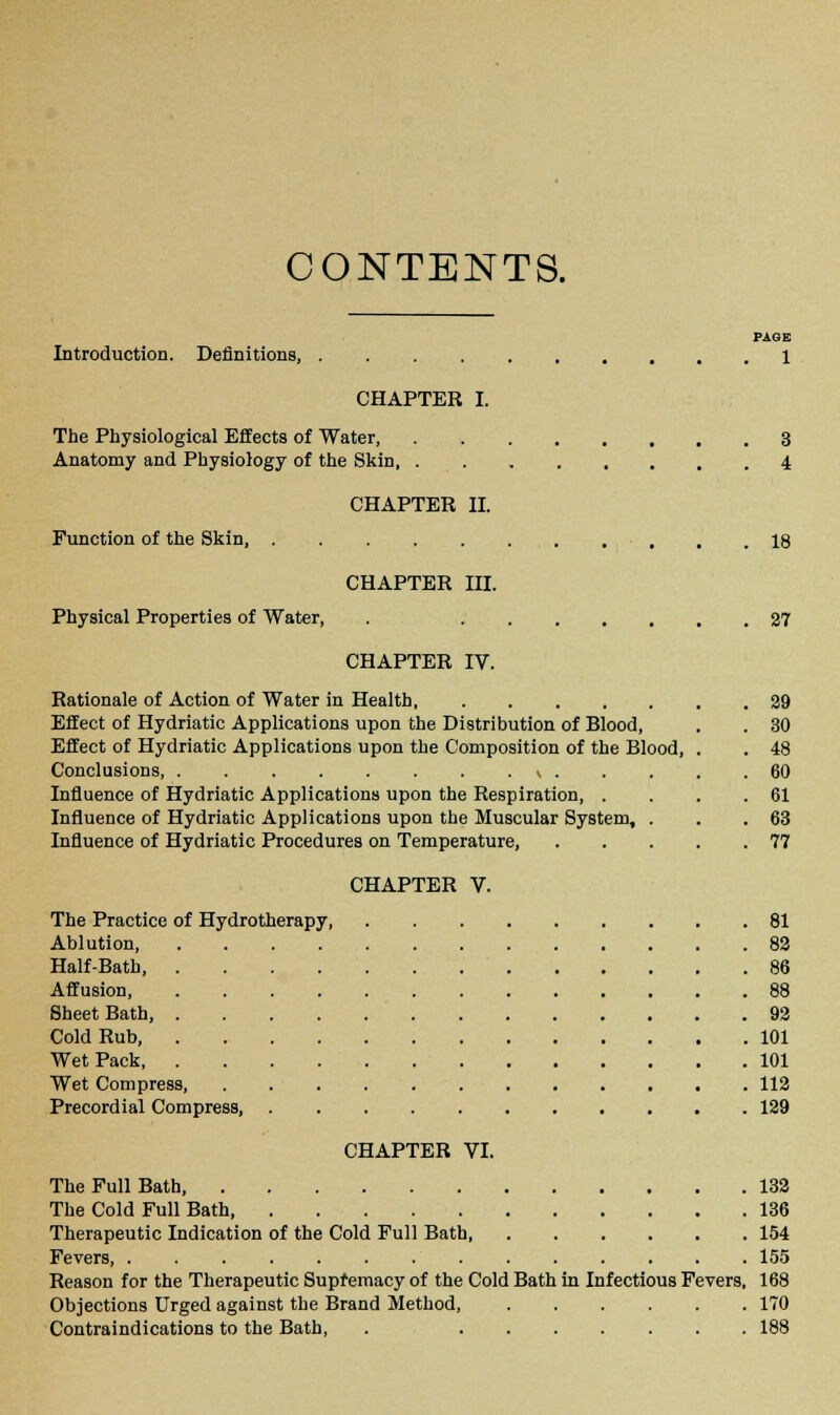 CONTENTS. PAGE Introduction. Definitions, 1 CHAPTER I. The Physiological Effects of Water 3 Anatomy and Physiology of the Skin, 4 CHAPTER II. Function of the Skin, , , .18 CHAPTER III. Physical Properties of Water, . 27 CHAPTER IV. Rationale of Action of Water in Health Effect of Hydriatic Applications upon the Distribution of Blood, Effect of Hydriatic Applications upon the Composition of the Blood, Conclusions, k . Influence of Hydriatic Applications upon the Respiration, . Influence of Hydriatic Applications upon the Muscular System, . Influence of Hydriatic Procedures on Temperature, CHAPTER V. 29 30 48 60 61 63 77 The Practice of Hydrotherapy 81 Ablution 82 Half-Bath 86 Affusion, 88 Sheet Bath, 92 Cold Rub, 101 Wet Pack 101 Wet Compress, 112 Precordial Compress, 129 CHAPTER VI. The Full Bath 132 The Cold Full Bath 136 Therapeutic Indication of the Cold Full Bath, 154 Fevers, 155 Reason for the Therapeutic Supremacy of the Cold Bath in Infectious Fevers, 168 Objections Urged against the Brand Method, 170 Contraindications to the Bath, . 188