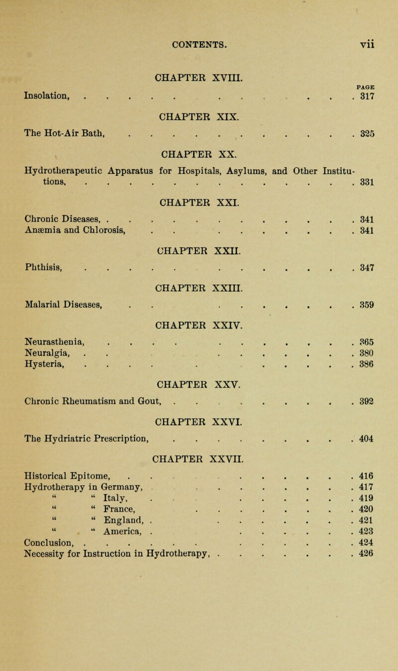 CHAPTER XVIII. PAGE Insolation . . ... 317 CHAPTER XIX. The Hot-Air Bath, 325 CHAPTER XX. Hydrotherapeutic Apparatus for Hospitals, Asylums, and Other Institu- tions 331 CHAPTER XXI. Chronic Diseases 341 Anaemia and Chlorosis, . . 341 CHAPTER XXII. Phthisis, 347 CHAPTER XXIII. Malarial Diseases, . . 359 CHAPTER XXIV. Neurasthenia, .... 365 Neuralgia, . . 380 Hysteria . 386 CHAPTER XXV. Chronic Rheumatism and Gout, . . 392 CHAPTER XXVI. The Hydriatric Prescription, 404 CHAPTER XXVII. Historical Epitome, . . 416 Hydrotherapy in Germany, 417  Italy, 419   France, 420   England, . 421   America, . ...... 423 Conclusion 424 Necessity for Instruction in Hydrotherapy 426