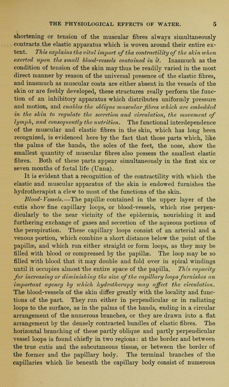 shortening or tension of the muscular fibres always simultaneously contracts.the elastic apparatus which is woven around their entire ex- tent. This explains the vital import of the contractility of the skin when exerted upon the small blood-vessels contained in it. Inasmuch as the condition of tension of the skin may thus be readily varied in the most direct manner by reason of the universal presence of the elastic fibres, and inasmuch as muscular coats are either absent in the vessels of the skin or are feebly developed, these structures really perform the func- tion of an inhibitory apparatus which distributes uniformly pressure and motion, and enables the oblique muscular fibres which are embedded in the skin to regulate the secretion and circulation, the movement of lymph, and consequently the nutrition. The functional interdependence of the muscular and elastic fibres in the skin, which has long been recognized, is evidenced here by the fact that those parts which, like the palms of the hands, the soles of the feet, the nose, show the smallest quantity of muscular fibres also possess the smallest elastic fibres. Both of these parts appear simultaneously in the first six or seven months of foetal life (Unna). It is evident that a recognition of the contractility with which the elastic and muscular apparatus of the skin is endowed furnishes the hydrotherapist a clew to most of the functions of the skin. Blood-Vessels.—The papillae contained in the upper layer of the cutis show fine capillary loops, or blood-vessels, which rise perpen- dicularly to the near vicinity of the epidermis, nourishing it and furthering exchange of gases and secretion of the aqueous portions of the perspiration. These capillary loops consist of an arterial and a venous portion, which combine a short distance below the point of the papillae, and which run either straight or form loops, as they may be filled with blood or compressed by the papillae. The loop may be so filled with blood that it may double and fold over in spiral windings until it occupies almost the entire space of the papilla. This capacity for increasing or diminishing the size of the capillary loops furnishes an important agency by which hydrotherapy may affect the circulation. The blood-vessels of the skin differ greatly with the locality and func- tions of the part. They run either in perpendicular or in radiating loops to the surface, as in the palms of the hands, ending in a circular arrangement of the numerous branches, or they are drawn into a flat arrangement by the densely contracted bundles of elastic fibres. The horizontal branching of these partly oblique and partly perpendicular vessel loops is found chiefly in two regions: at the border and between the true cutis and the subcutaneous tissue, or between the border of the former and the papillary body. The terminal branches of the capillaries which lie beneath the capillary body consist of numerous