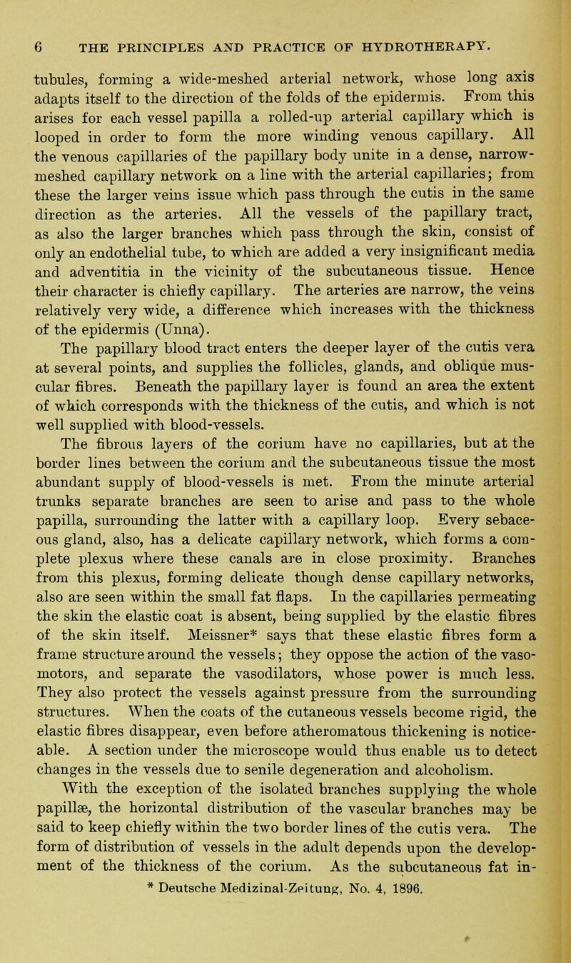 tubules, forming a wide-meshed arberial network, whose long axis adapts itself to the direction of the folds of the epidermis. From this arises for each vessel papilla a rolled-up arterial capillary which is looped in order to form the more winding venous capillary. All the venous capillaries of the papillary body unite in a dense, narrow- meshed capillary network on a line with the arterial capillaries; from these the larger veins issue which pass through the cutis in the same direction as the arteries. All the vessels of the papillary tract, as also the larger branches which pass through the skin, consist of only an endothelial tube, to which are added a very insignificant media and adventitia in the vicinity of the subcutaneous tissue. Hence their character is chiefly capillary. The arteries are narrow, the veins relatively very wide, a difference which increases with the thickness of the epidermis (Unna). The papillary blood tract enters the deeper layer of the cutis vera at several points, and supplies the follicles, glands, and oblique mus- cular fibres. Beneath the papillary layer is found an area the extent of which corresponds with the thickness of the cutis, and which is not well supplied with blood-vessels. The fibrous layers of the corium have no capillaries, but at the border lines between the corium and the subcutaneous tissue the most abundant supply of blood-vessels is met. From the minute arterial trunks separate branches are seen to arise and pass to the whole papilla, surrounding the latter with a capillary loop. Every sebace- ous gland, also, has a delicate capillary network, which forms a com- plete plexus where these canals are in close proximity. Branches from this plexus, forming delicate though dense capillary networks, also are seen within the small fat flaps. In the capillaries permeating the skin the elastic coat is absent, being supplied by the elastic fibres of the skin itself. Meissner* says that these elastic fibres form a frame structure around the vessels; they oppose the action of the vaso- motors, and separate the vasodilators, whose power is much less. They also protect the vessels against pressure from the surrounding structures. When the coats of the cutaneous vessels become rigid, the elastic fibres disappear, even before atheromatous thickening is notice- able. A section under the microscope would thus enable us to detect changes in the vessels due to senile degeneration and alcoholism. With the exception of the isolated branches supplying the whole papilla?, the horizontal distribution of the vascular branches may be said to keep chiefly within the two border lines of the cutis vera. The form of distribution of vessels in the adult depends upon the develop- ment of the thickness of the corium. As the subcutaneous fat in- * Deutsche Medizinal-Zei tuns, No. 4, 1896.