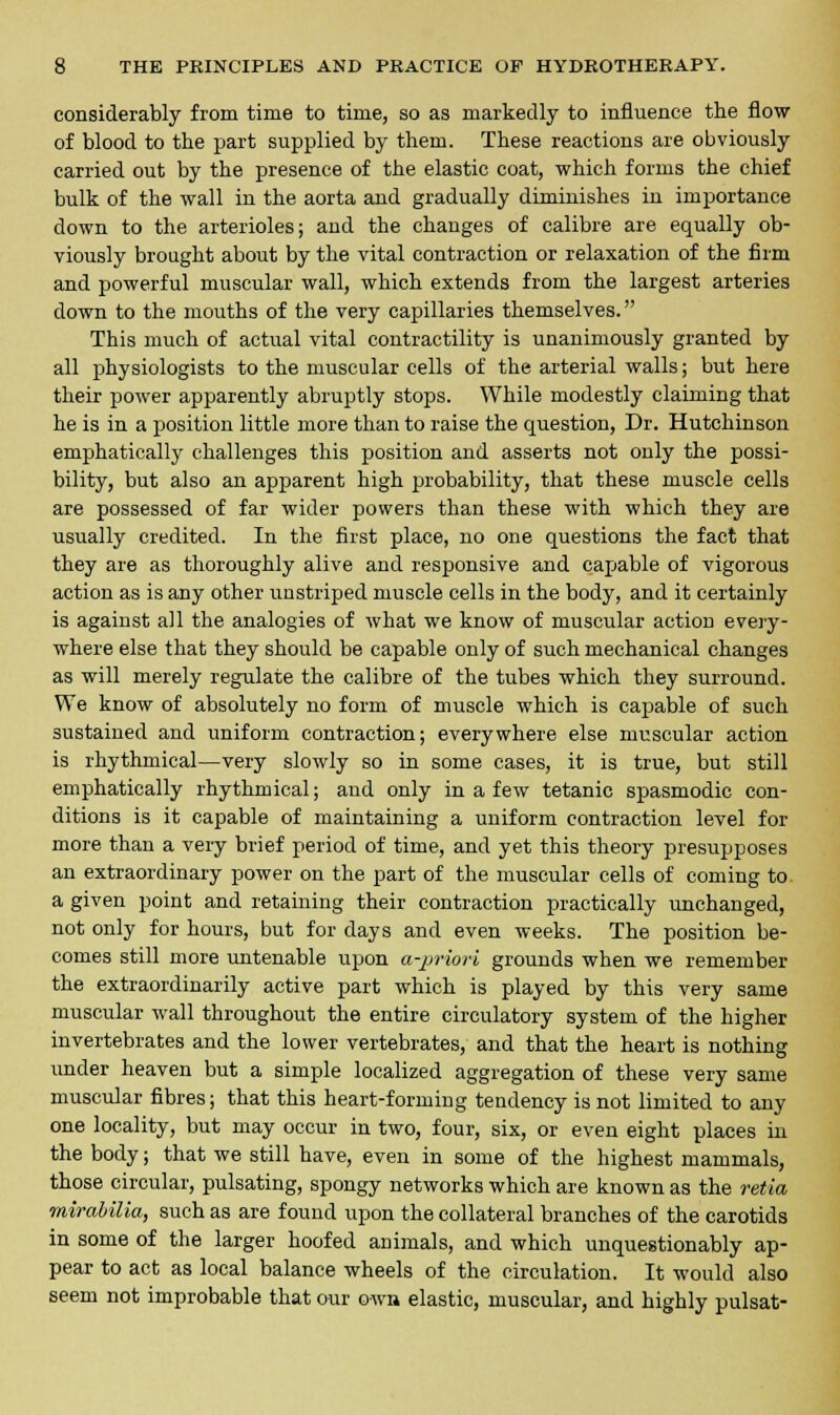 considerably from time to time, so as markedly to influence the flow of blood to the part supplied by them. These reactions are obviously carried out by the presence of the elastic coat, which forms the chief bulk of the wall in the aorta and gradually diminishes in importance down to the arterioles; and the changes of calibre are equally ob- viously brought about by the vital contraction or relaxation of the firm and powerful muscular wall, which extends from the largest arteries down to the mouths of the very capillaries themselves. This much of actual vital contractility is unanimously granted by all physiologists to the muscular cells of the arterial walls; but here their power apparently abruptly stops. While modestly claiming that he is in a position little more than to raise the question, Dr. Hutchinson emphatically challenges this position and asserts not only the possi- bility, but also an apparent high probability, that these muscle cells are possessed of far wider powers than these with which they are usually credited. In the first place, no one questions the fact that they are as thoroughly alive and responsive and capable of vigorous action as is any other unstriped muscle cells in the body, and it certainly is against all the analogies of what we know of muscular action every- where else that they should be capable only of such mechanical changes as will merely regulate the calibre of the tubes which they surround. We know of absolutely no form of muscle which is capable of such sustained and uniform contraction; everywhere else muscular action is rhythmical—very slowly so in some cases, it is true, but still emphatically rhythmical; and only in a few tetanic spasmodic con- ditions is it capable of maintaining a uniform contraction level for more than a very brief period of time, and yet this theory presupposes an extraordinary power on the part of the muscular cells of coming to. a given point and retaining their contraction practically unchanged, not only for hours, but for days and even weeks. The position be- comes still more untenable upon a-priori grounds when we remember the extraordinarily active part which is played by this very same muscular wall throughout the entire circulatory system of the higher invertebrates and the lower vertebrates, and that the heart is nothing under heaven but a simple localized aggregation of these very same muscular fibres; that this heart-forming tendency is not limited to any one locality, but may occur in two, four, six, or even eight places in the body; that we still have, even in some of the highest mammals, those circular, pulsating, spongy networks which are known as the retia mirabilia, such as are found upon the collateral branches of the carotids in some of the larger hoofed animals, and which unquestionably ap- pear to act as local balance wheels of the circulation. It would also seem not improbable that our own elastic, muscular, and highly pulsat-