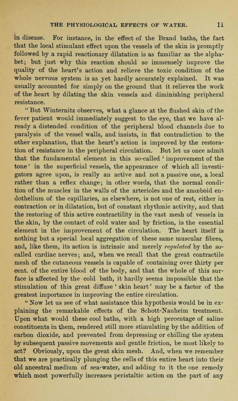 in disease. For instance, in the effect of the Brand baths, the fact that the local stimulant effect upon the vessels of the skin is promptly followed by a rapid reactionary dilatation is as familiar as the alpha- bet; but just why this reaction should so immensely improve the quality of the heart's action and relieve the toxic condition of the whole nervous system is as yet hardly accurately explained. It was usually accounted for simply on the ground that it relieves the work of the heart by dilating the skin vessels and diminishing peripheral resistance.  But Winternitz observes, what a glance at the flushed skin of the fever patient would immediately suggest to the eye, that we have al- ready a distended condition of the peripheral blood channels due to paralysis of the vessel walls, and insists, in flat contradiction to the other explanation, that the heart's action is improved by the restora- tion of resistance in the peripheral circulation. But let us once admit that the fundamental element in this so-called ' improvement of the tone' in the superficial vessels, the appearance of which all investi- gators agree upon, is really an active and not a passive one, a local rather than a reflex change; in other words, that the normal condi- tion of the muscles in the walls of the arterioles and the amoeboid en- dothelium of the capillaries, as elsewhere, is not one of rest, either in contraction or in dilatation, but of constant rhythmic activity, and that the restoring of this active contractility in the vast mesh of vessels in the skin, by the contact of cold water and by friction, is the essential element in the improvement of the circulation. The heart itself is nothing but a special local aggregation of these same muscular fibres, and, like them, its action is intrinsic and merely regulated by the so- called cardiac nerves; and, when we recall that the great contractile mesh of the cutaneous vessels is capable of containing over thirty per cent, of the entire blood of the body, and that the whole of this sur- face is affected by the cold bath, it hardly seems impossible that the stimulation of this great diffuse ' skin heart' may be a factor of the greatest importance in improving the entire circulation.  Now let us see of what assistance this hypothesis would be in ex- plaining the remarkable effects of the Schott-Nauheim treatment. Upon what would these cool baths, with a high percentage of saline constituents in them, rendered still more stimulating by the addition of carbon dioxide, and prevented from depressing or chilling the system by subsequent passive movements and gentle friction, be most likely to act? Obviously, upon the great skin mesh. And, when we remember that we are practically plunging the cells of this entire heart into their old ancestral medium of sea-water, and adding to it the one remedy which most powerfully increases peristaltic action on the part of any