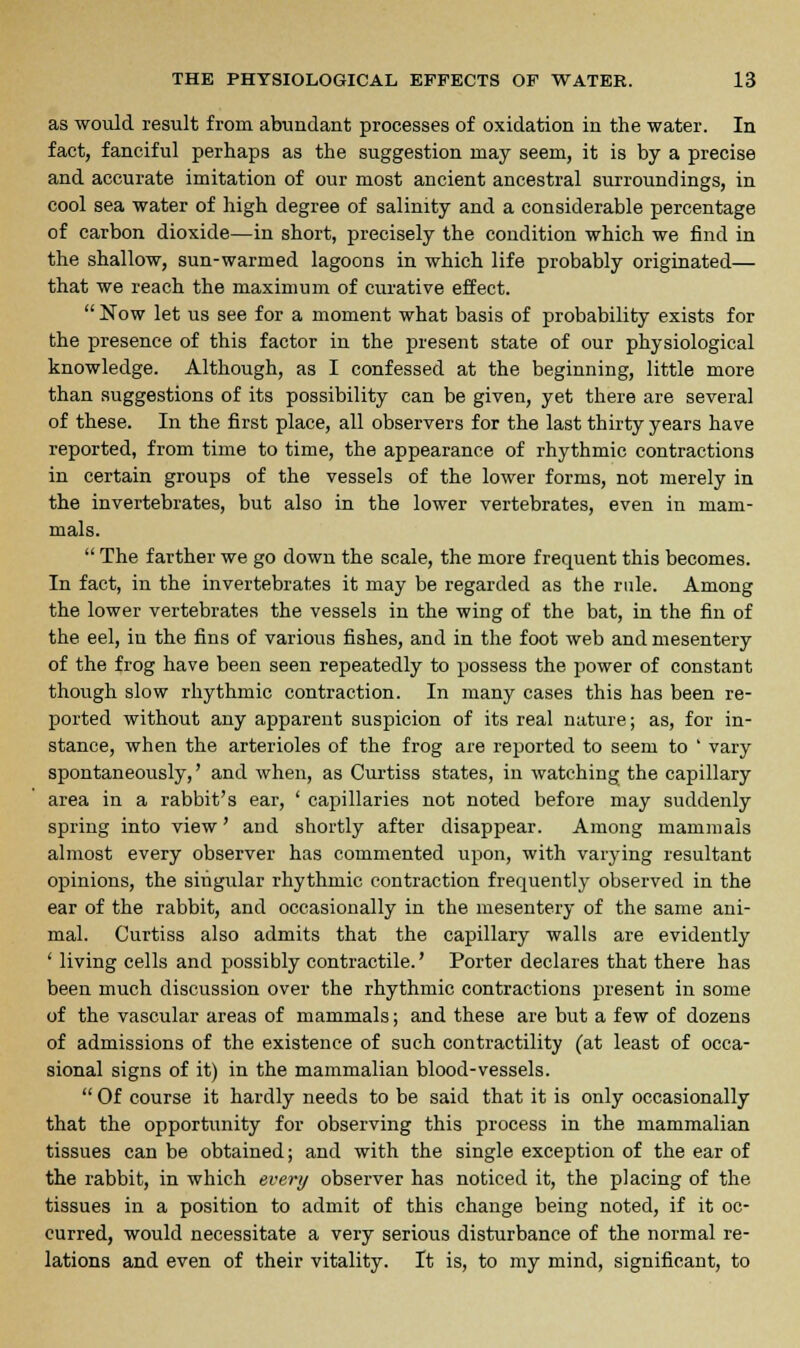 as would result from abundant processes of oxidation in the water. In fact, fanciful perhaps as the suggestion may seem, it is by a precise and accurate imitation of our most ancient ancestral surroundings, in cool sea water of high degree of salinity and a considerable percentage of carbon dioxide—in short, precisely the condition which we find in the shallow, sun-warmed lagoons in which life probably originated— that we reach the maximum of curative effect.  Now let us see for a moment what basis of probability exists for the presence of this factor in the present state of our physiological knowledge. Although, as I confessed at the beginning, little more than suggestions of its possibility can be given, yet there are several of these. In the first place, all observers for the last thirty years have reported, from time to time, the appearance of rhythmic contractions in certain groups of the vessels of the lower forms, not merely in the invertebrates, but also in the lower vertebrates, even in mam- mals.  The farther we go down the scale, the more frequent this becomes. In fact, in the invertebrates it may be regarded as the rule. Among the lower vertebrates the vessels in the wing of the bat, in the fin of the eel, in the fins of various fishes, and in the foot web and mesentery of the frog have been seen repeatedly to possess the power of constant though slow rhythmic contraction. In many cases this has been re- ported without any apparent suspicion of its real nature; as, for in- stance, when the arterioles of the frog are reported to seem to ' vary spontaneously,' and when, as Curtiss states, ill watching the capillary area in a rabbit's ear, ' capillaries not noted before may suddenly spring into view' and shortly after disappear. Among mammals almost every observer has commented upon, with varying resultant opinions, the singular rhythmic contraction frequently observed in the ear of the rabbit, and occasionally in the mesentery of the same ani- mal. Curtiss also admits that the capillary walls are evidently ' living cells and possibly contractile.' Porter declares that there has been much discussion over the rhythmic contractions present in some of the vascular areas of mammals; and these are but a few of dozens of admissions of the existence of such contractility (at least of occa- sional signs of it) in the mammalian blood-vessels.  Of course it hardly needs to be said that it is only occasionally that the opportunity for observing this process in the mammalian tissues can be obtained; and with the single exception of the ear of the rabbit, in which every observer has noticed it, the placing of the tissues in a position to admit of this change being noted, if it oc- curred, would necessitate a very serious disturbance of the normal re- lations and even of their vitality. It is, to my mind, significant, to