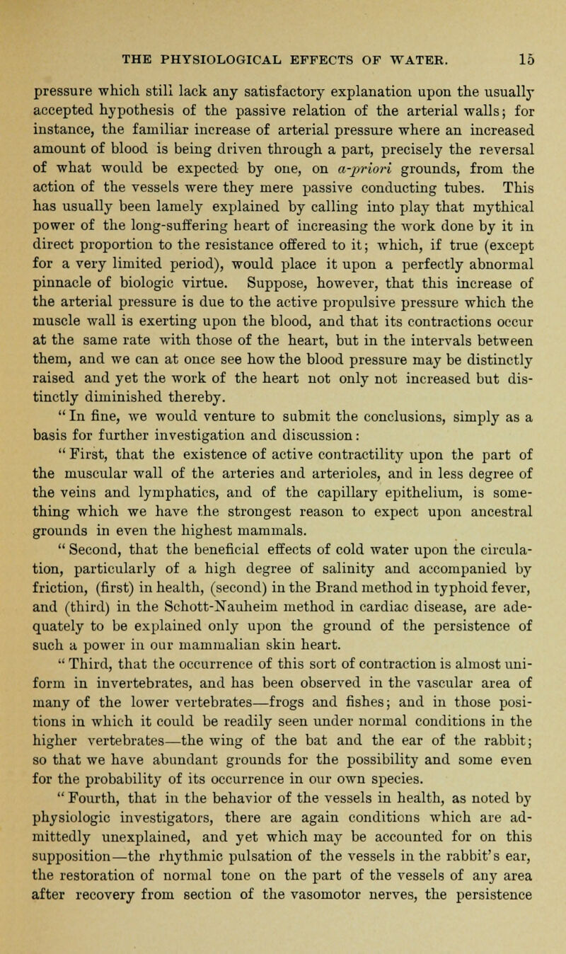 pressure which still lack any satisfactory explanation upon the usually accepted hypothesis of the passive relation of the arterial walls; for instance, the familiar increase of arterial pressure where an increased amount of blood is being driven through a part, precisely the reversal of what would be expected by one, on a-priori grounds, from the action of the vessels were they mere passive conducting tubes. This has usually been lamely explained by calling into play that mythical power of the long-suffering heart of increasing the work done by it in direct proportion to the resistance offered to it; which, if true (except for a very limited period), would place it upon a perfectly abnormal pinnacle of biologic virtue. Suppose, however, that this increase of the arterial pressure is due to the active propulsive pressure which the muscle wall is exerting upon the blood, and that its contractions occur at the same rate with those of the heart, but in the intervals between them, and we can at once see how the blood pressure may be distinctly raised and yet the work of the heart not only not increased but dis- tinctly diminished thereby.  In fine, we would venture to submit the conclusions, simply as a basis for further investigation and discussion:  First, that the existence of active contractility upon the part of the muscular wall of the arteries and arterioles, and in less degree of the veins and lymphatics, and of the capillary epithelium, is some- thing which we have the strongest reason to expect upon aucestral grounds in even the highest mammals.  Second, that the beneficial effects of cold water upon the circula- tion, particularly of a high degree of salinity and accompanied by friction, (first) in health, (second) in the Brand method in typhoid fever, and (third) in the Schott-Nauheim method in cardiac disease, are ade- quately to be explained only upon the ground of the persistence of such a power in our mammalian skin heart.  Third, that the occurrence of this sort of contraction is almost uni- form in invertebrates, and has been observed in the vascular area of many of the lower vertebrates—frogs and fishes; and in those posi- tions in which it could be readily seen under normal conditions in the higher vertebrates—the wing of the bat and the ear of the rabbit; so that we have abundant grounds for the possibility and some even for the probability of its occurrence in our own species.  Fourth, that in the behavior of the vessels in health, as noted by physiologic investigators, there are again conditions which are ad- mittedly unexplained, and yet which may be accounted for on this supposition—the rhythmic pulsation of the vessels in the rabbit's ear, the restoration of normal tone on the part of the vessels of any area after recovery from section of the vasomotor nerves, the persistence