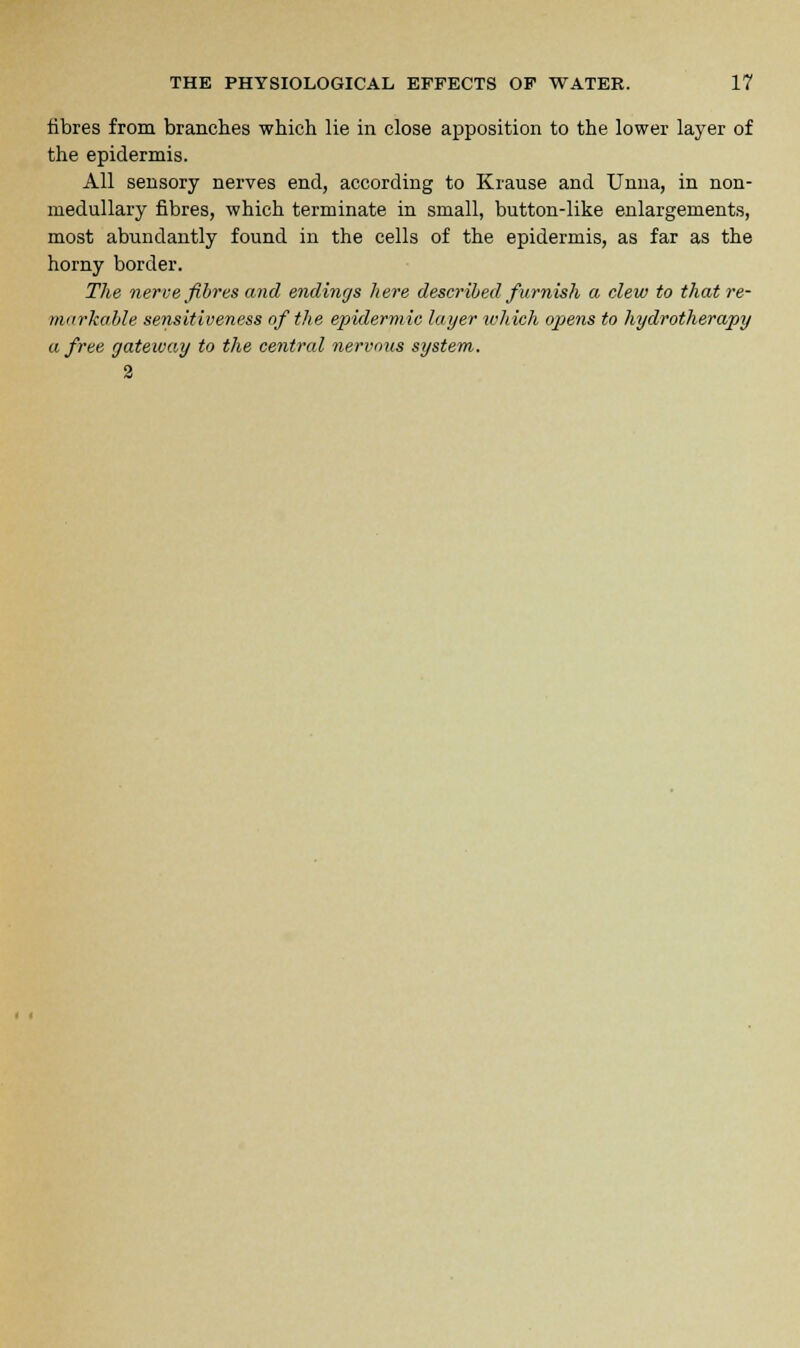 fibres from branches which lie in close apposition to the lower layer of the epidermis. All sensory nerves end, according to Krause and Unna, in non- medullary fibres, which terminate in small, button-like enlargements, most abundantly found in the cells of the epidermis, as far as the horny border. The nerve fibres and endings here described furnish a clew to that re- markable sensitiveness of the epidermic layer which opens to hydrotherapy a free gateway to the central nervous system. 2