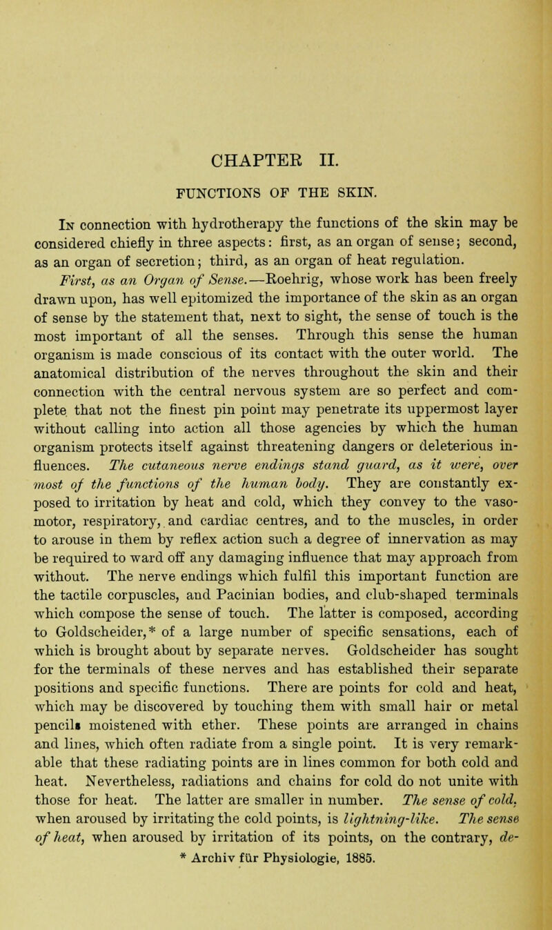 CHAPTEE II. FUNCTIONS OF THE SKIN. In connection with hydrotherapy the functions of the skin may be considered chiefly in three aspects: first, as an organ of sense; second, as an organ of secretion; third, as an organ of heat regulation. First, as an Organ of Sense.—Roehrig, whose work has been freely drawn upon, has well epitomized the importance of the skin as an organ of sense by the statement that, next to sight, the sense of touch is the most important of all the senses. Through this sense the human organism is made conscious of its contact with the outer world. The anatomical distribution of the nerves throughout the skin and their connection with the central nervous system are so perfect and com- plete that not the finest pin point may penetrate its uppermost layer without calling into action all those agencies by which the human organism protects itself against threatening dangers or deleterious in- fluences. The cutaneous nerve endings stand guard, as it were, over most of the functions of the human body. They are constantly ex- posed to irritation by heat and cold, which they convey to the vaso- motor, respiratory, and cardiac centres, and to the muscles, in order to arouse in them by reflex action such a degree of innervation as may be required to ward off any damaging influence that may approach from without. The nerve endings which fulfil this important function are the tactile corpuscles, and Pacinian bodies, and club-shaped terminals which compose the sense of touch. The latter is composed, according to Goldscheider, * of a large number of specific sensations, each of which is brought about by separate nerves. Goldscheider has sought for the terminals of these nerves and has established their separate positions and specific functions. There are points for cold and heat, which may be discovered by touching them with small hair or metal pencil* moistened with ether. These points are arranged in chains and lines, which often radiate from a single point. It is very remark- able that these radiating points are in lines common for both cold and heat. Nevertheless, radiations and chains for cold do not unite with those for heat. The latter are smaller in number. The sense of cold. when aroused by irritating the cold points, is lightning-like. The sense of heat, when aroused by irritation of its points, on the contrary, de- * Archiv fur Physiologie, 1885.