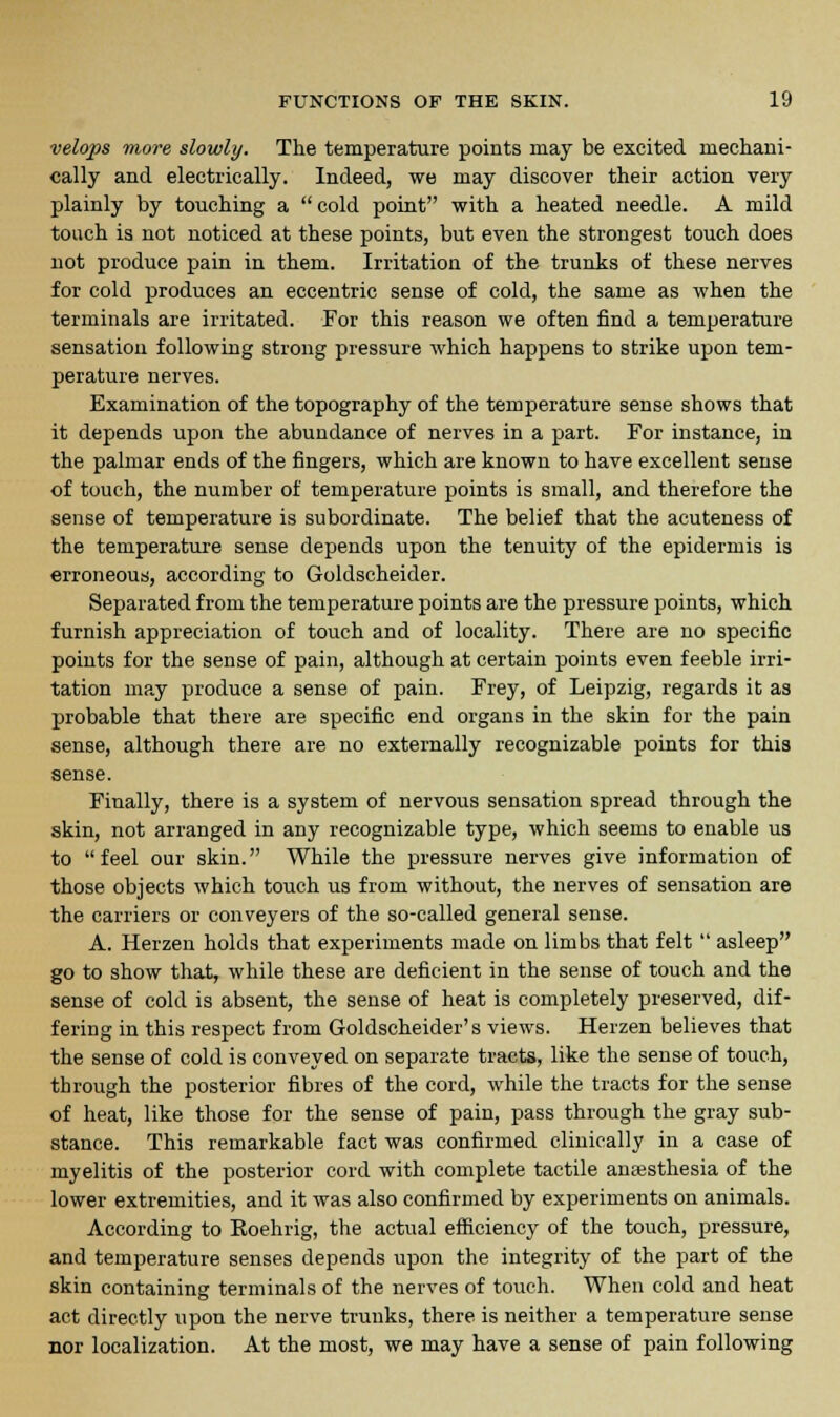 velops more slowly. The temperature points may be excited mechani- cally and electrically. Indeed, we may discover their action very plainly by touching a cold point with a heated needle. A mild touch is not noticed at these points, but even the strongest touch does not produce pain in them. Irritation of the trunks of these nerves for cold produces an eccentric sense of cold, the same as when the terminals are irritated. For this reason we often find a temperature sensation following strong pressure which happens to strike upon tem- perature nerves. Examination of the topography of the temperature sense shows that it depends upon the abundance of nerves in a part. For instance, in the palmar ends of the fingers, which are known to have excellent sense of touch, the number of temperature points is small, and therefore the sense of temperature is subordinate. The belief that the acuteness of the temperature sense depends upon the tenuity of the epidermis is erroneous, according to Goldscheider. Separated from the temperature points are the pressure points, which furnish appreciation of touch and of locality. There are no specific points for the sense of pain, although at certain points even feeble irri- tation may produce a sense of pain. Frey, of Leipzig, regards it as probable that there are specific end organs in the skin for the pain sense, although there are no externally recognizable points for this sense. Finally, there is a system of nervous sensation spread through the skin, not arranged in any recognizable type, which seems to enable us to  feel our skin. While the pressure nerves give information of those objects which touch us from without, the nerves of sensation are the carriers or conveyers of the so-called general sense. A. Herzen holds that experiments made on limbs that felt  asleep go to show that, while these are deficient in the sense of touch and the sense of cold is absent, the sense of heat is completely preserved, dif- fering in this respect from Goldscheider's views. Herzen believes that the sense of cold is conveyed on separate tracts, like the sense of touch, through the posterior fibres of the cord, while the tracts for the sense of heat, like those for the sense of pain, pass through the gray sub- stance. This remarkable fact was confirmed clinically in a case of myelitis of the posterior cord with complete tactile anaesthesia of the lower extremities, and it was also confirmed by experiments on animals. According to Koehrig, the actual efficiency of the touch, pressure, and temperature senses depends upon the integrity of the part of the skin containing terminals of the nerves of touch. When cold and heat act directly upon the nerve trunks, there is neither a temperature sense nor localization. At the most, we may have a sense of pain following