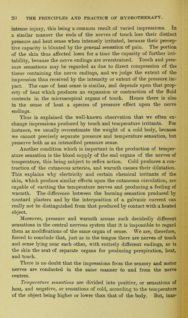 intense injury, this being a common result of varied impressions. In a similar manner the ends of the nerves of touch lose their distinct pressure and heat sense when intensely irritated, because their percep- tive capacity is blunted by the general sensation of pain. The portion of the skin thus affected loses for a time the capacity of further irri- tability, because the nerve endings are overstrained. Touch and pres- sure sensations may be regarded as due to direct compression of the tissue containing the nerve endings, and we judge the extent of the impression thus received by the intensity or extent of the pressure im- pact. The case of heat sense is similar, and depends upon that prop- erty of heat which produces an expansion or contraction of the fluid contents in the microscopical organs of touch. Hence there is also in the sense of heat a species of pressure effect upon the nerve endings. Thus is explained the well-known observation that we often ex- change impressions produced by touch and temperature irritants. For instance, we usually overestimate the weight of a cold body, because we cannot precisely separate pressure and temperature sensation, but preserve both as an intensified pressure sense. Another condition which is important in the production of temper- ature sensation is the blood supply of the end organs of the nerves of temperature, this being subject to reflex action. Cold produces a con- traction of the cutaneous arteries, and warmth causes their dilatation. This explains why electricity and certain chemical irritants of the skin, which produce similar effects upon the cutaneous circulation, are capable of exciting the temperature nerves and producing a feeling of warmth. The difference between the burning sensation produced by mustard plasters and by the interposition of a galvanic current can really not be distinguished from that produced by contact with a heated object. Moreover, pressure and warmth arouse such decidedly different sensations in the central nervous system that it is impossible to regard them as modifications of the same organ of sense. We are, therefore, forced to conclude that, just as in the tongue there are nerves of touch and sense lying near each other, with entirely different endings, so is the skin the seat of separate organs for producing perspiration, heat, and touch. There is no doubt that the impressions from the sensory and motor nerves are conducted in the same manner to and from the nerve centres. Temperature sensatio?is are divided into positive, or sensations of heat, and negative, or sensations of cold, according to the temperature of the object being higher or lower than that of the body. But, inas-