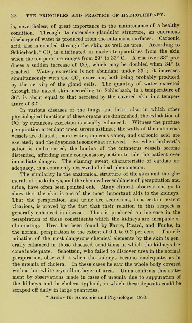 is, nevertheless, of great importance in the maintenance of a healthy condition. Through its extensive glandular structure, an enormous discharge of water is produced from the cutaneous surfaces. Carbonic acid also is exhaled through the skin, as well as urea. According to Schierbach,* C02 is eliminated in moderate quantities from the skin when the temperature ranges from 29° to 33° C. A rise over 33° pro- duces a sudden increase of CO., which may be doubled when 34° is reached. Watery excretion is not abundant under 33°; it increases simultaneously with the C02 excretion, both being probably produced by the activity of the gland cells. The quantity of water excreted through the naked skin, according to Schierbach, in a temperature of 36°, is about equal to that secreted by the covered skin in a temper- ature of 32°. In various diseases of the lungs and heart also, in which other physiological functions of these organs are diminished, the exhalation of C02 by cutaneous excretion is usually enhanced. Witness the profuse perspiration attendant upon severe asthma; the walls of the cutaneous vessels are dilated; more water, aqueous vapor, and carbonic acid are excreted; and the dyspnoea is somewhat relieved. So, when the heart's action is embarrassed, the lumina of the cutaneous vessels become distended, affording some compensatory action to tide the patient over immediate danger. The clammy sweat, characteristic of cardiac in- adequacy, is a commonly observed clinical phenomenon. The similarity in the anatomical structure of the skin and the glo- meruli of the kidneys, and the chemical resemblance of perspiration and urine, have often been pointed out. Many clinical observations go to show that the skin is one of the most important aids to the kidneys. That the perspiration and urine are secretions, to a certain extent vicarious, is proved by the fact that their relation in this respect is generally enhanced in disease. Thus is produced an increase in the perspiration of those constituents which the kidneys are incapable of eliminating. Urea has been found by Favre, Picard, and Funke, in the normal perspiration to the extent of 0.1 to 0.2 per cent. The eli- mination of the most dangerous chemical elements by the skin is gen- erally enhanced in those diseased conditions in which the kidneys be- come inadequate. Schottein, who failed to discover urea in the normal perspiration, observed it when the kidneys became inadequate, as in the uraemia of cholera. In these cases he saw the whole body covered with a thin white crystalline layer of urea. Unna confirms this state- ment by observations made in cases of uraemia due to suppuration of the kidneys and in cholera typhoid, in which these deposits could be scraped off daily in large quantities. * Archiv fur Anatomie und Physiologie, 1893.