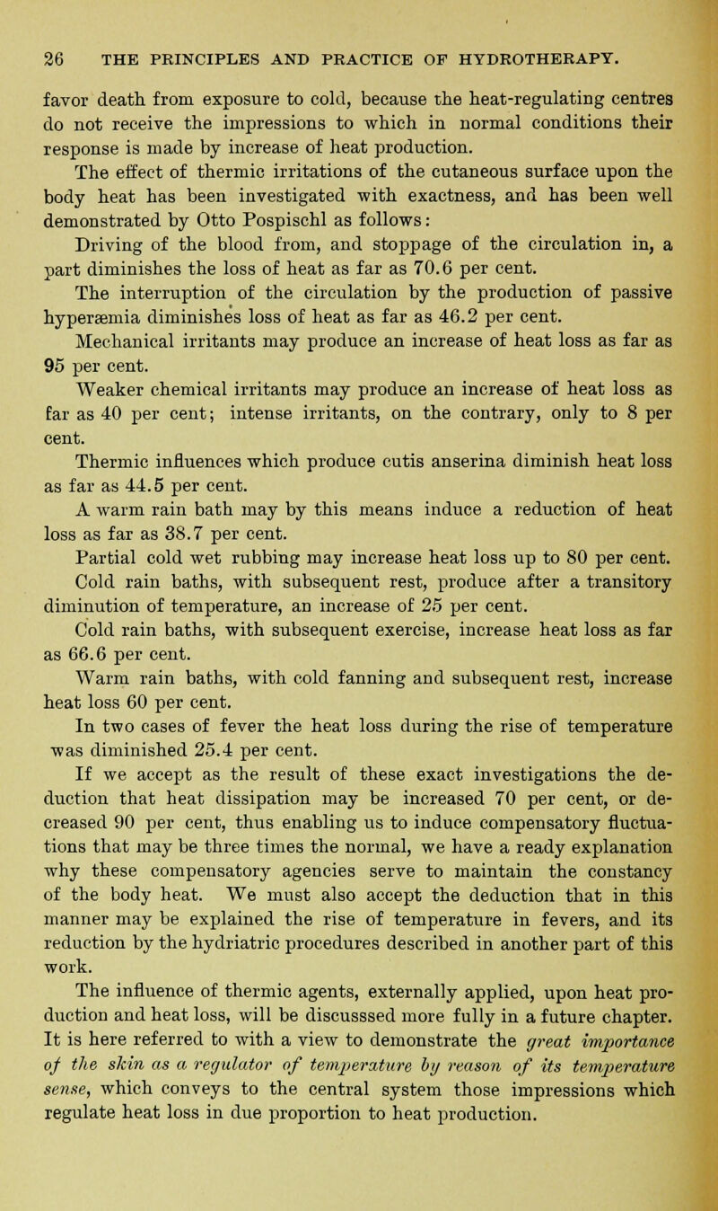 favor death from exposure to cold, because the heat-regulating centres do not receive the impressions to which in normal conditions their response is made by increase of heat production. The effect of thermic irritations of the cutaneous surface upon the body heat has been investigated with exactness, and has been well demonstrated by Otto Pospischl as follows: Driving of the blood from, and stoppage of the circulation in, a part diminishes the loss of heat as far as 70.6 per cent. The interruption of the circulation by the production of passive hyperemia diminishes loss of heat as far as 46.2 per cent. Mechanical irritants may produce an increase of heat loss as far as 95 per cent. Weaker chemical irritants may produce an increase of heat loss as far as 40 per cent; intense irritants, on the contrary, only to 8 per cent. Thermic influences which produce cutis anserina diminish heat loss as far as 44.5 per cent. A warm rain bath may by this means induce a reduction of heat loss as far as 38.7 per cent. Partial cold wet rubbing may increase heat loss up to 80 per cent. Cold rain baths, with subsequent rest, produce after a transitory diminution of temperature, an increase of 25 per cent. Cold rain baths, with subsequent exercise, increase heat loss as far as 66.6 per cent. Warm rain baths, with cold fanning and subsequent rest, increase heat loss 60 per cent. In two cases of fever the heat loss during the rise of temperature was diminished 25.4 per cent. If we accept as the result of these exact investigations the de- duction that heat dissipation may be increased 70 per cent, or de- creased 90 per cent, thus enabling us to induce compensatory fluctua- tions that may be three times the normal, we have a ready explanation why these compensatory agencies serve to maintain the constancy of the body heat. We must also accept the deduction that in this manner may be explained the rise of temperature in fevers, and its reduction by the hydriatric procedures described in another part of this work. The influence of thermic agents, externally applied, upon heat pro- duction and heat loss, will be discusssed more fully in a future chapter. It is here referred to with a view to demonstrate the great importance of the skin as a regulator of temperature by reason of its temperature sense, which conveys to the central system those impressions which regulate heat loss in due proportion to heat production.