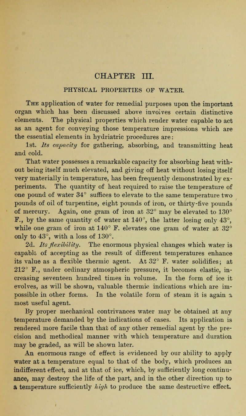 PHYSICAL PROPERTIES OF WATER. The application of water for remedial purposes upon the important organ which has been discussed above involves certain distinctive elements. The physical properties which render water capable to act as an agent for conveying those temperature impressions which are the essential elements in hydriatric procedures are: 1st. Its capacity for gathering, absorbing, and transmitting heat and cold. That water possesses a remarkable capacity for absorbing heat with- out being itself much elevated, and giving off heat without losing itself very materially in temperature, has been frequently demonstrated by ex- periments. The quantity of heat required to raise the temperature of one pound of water 34° suffices to elevate to the same temperature two pounds of oil of turpentine, eight pounds of iron, or thirty-five pounds of mercury. Again, one gram of iron at 32° may be elevated to 130° F., by the same quantity of water at 140°, the latter losing only 43°, while oue gram of iron at 140° F. elevates one gram of water at 32° only to 43°, with a loss of 130°. 2d. Its flexibility. The enormous physical changes which water is capable, of accepting as the result of different temperatures enhance its value as a flexible thermic agent. At 32° F. water solidifies; at 2123 F., under ordinary atmospheric pressure, it becomes elastic, in- creasing seventeen hundred times in volume. In the form of ice it evolves, as will be shown, valuable thermic indications which are im- possible in other forms. In the volatile form of steam it is again a. most useful agent. By proper mechanical contrivances water may be obtained at any temperature demanded by the indications of cases. Its application is rendered more facile than that of any other remedial agent by the pre- cision and methodical manner with which temperature and duration may be graded, as will be shown later. An enormous range of effect is evidenced by our ability to apply water at a temperature equal to that of the body, which produces an indifferent effect, and at that of ice, which, by sufficiently long continu- ance, may destroy the life of the part, and in the other direction up to a temperature sufficiently h igh to produce the same destructive effect.