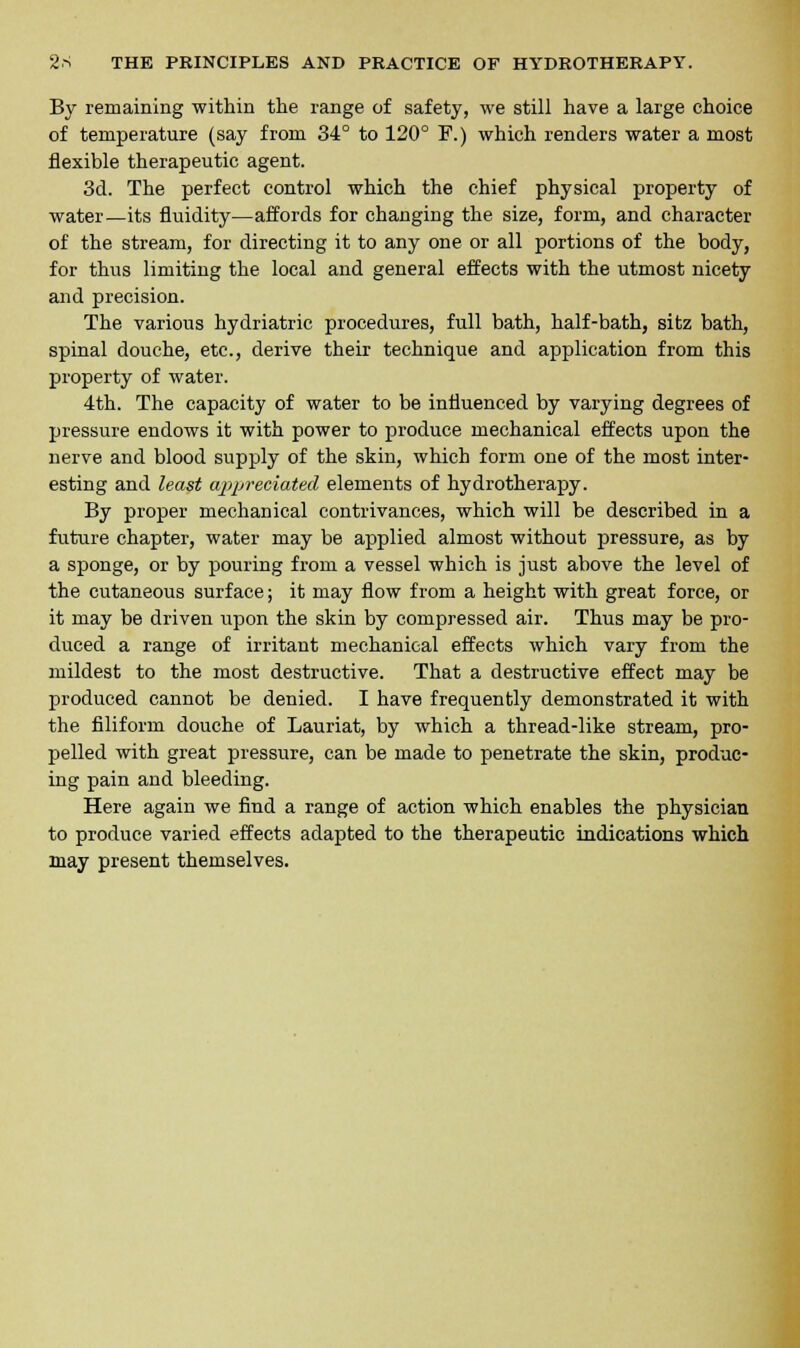 By remaining within the range of safety, we still have a large choice of temperature (say from 34° to 120° F.) which renders water a most flexible therapeutic agent. 3d. The perfect control which the chief physical property of water—its fluidity—affords for changing the size, form, and character of the stream, for directing it to any one or all portions of the body, for thus limiting the local and general effects with the utmost nicety and precision. The various hydriatric procedures, full bath, half-bath, sitz bath, spinal douche, etc., derive their technique and application from this property of water. 4th. The capacity of water to be influenced by varying degrees of pressure endows it with power to produce mechanical effects upon the nerve and blood supply of the skin, which form one of the most inter- esting and least appreciated elements of hydrotherapy. By proper mechanical contrivances, which will be described in a future chapter, water may be applied almost without pressure, as by a sponge, or by pouring from a vessel which is just above the level of the cutaneous surface; it may flow from a height with great force, or it may be driven upon the skin by compressed air. Thus may be pro- duced a range of irritant mechanical effects which vary from the mildest to the most destructive. That a destructive effect may be produced cannot be denied. I have frequently demonstrated it with the filiform douche of Lauriat, by which a thread-like stream, pro- pelled with great pressure, can be made to penetrate the skin, produc- ing pain and bleeding. Here again we find a range of action which enables the physician to produce varied effects adapted to the therapeutic indications which may present themselves.