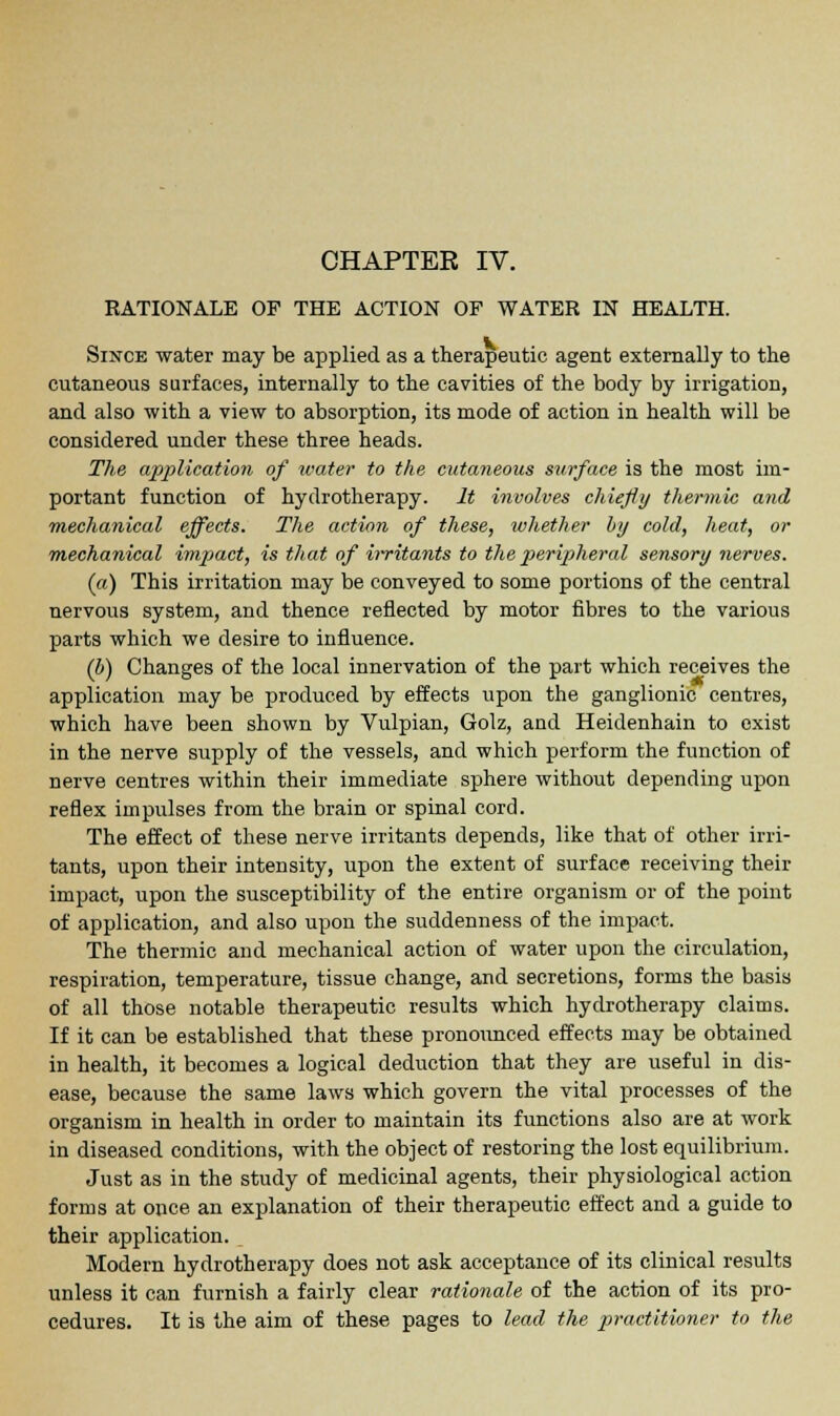 RATIONALE OF THE ACTION OF WATER IN HEALTH. Since water may be applied as a therapeutic agent externally to the cutaneous surfaces, internally to the cavities of the body by irrigation, and also with a view to absorption, its mode of action in health will be considered under these three heads. The application of water to the cutaneous surface is the most im- portant function of hydrotherapy. It involves chiefly thermic and mechanical effects. The action of these, whether by cold, heat, or mechanical impact, is that of irritants to the peripheral sensory nerves. (a) This irritation may be conveyed to some portions of the central nervous system, and thence reflected by motor fibres to the various parts which we desire to influence. (b) Changes of the local innervation of the part which receives the application may be produced by effects upon the ganglionic centres, which have been shown by Vulpian, Golz, and Heidenhain to exist in the nerve supply of the vessels, and which perform the function of nerve centres within their immediate sphere without depending upon reflex impulses from the brain or spinal cord. The effect of these nerve irritants depends, like that of other irri- tants, upon their intensity, upon the extent of surface receiving their impact, upon the susceptibility of the entire organism or of the point of application, and also upon the suddenness of the impact. The thermic and mechanical action of water upon the circulation, respiration, temperature, tissue change, and secretions, forms the basis of all those notable therapeutic results which hydrotherapy claims. If it can be established that these pronounced effects may be obtained in health, it becomes a logical deduction that they are useful in dis- ease, because the same laws which govern the vital processes of the organism in health in order to maintain its functions also are at work in diseased conditions, with the object of restoring the lost equilibrium. Just as in the study of medicinal agents, their physiological action forms at once an explanation of their therapeutic effect and a guide to their application. Modern hydrotherapy does not ask acceptance of its clinical results unless it can furnish a fairly clear rationale of the action of its pro- cedures. It is the aim of these pages to lead the practitioner to the