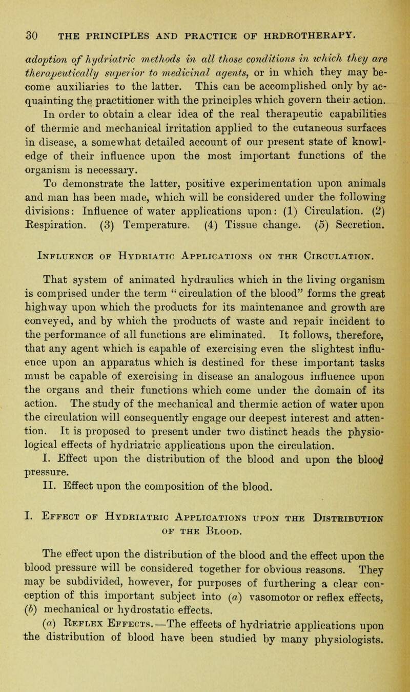ado2)tion of hydriatric methods in all those conditions in which they are therapeutically superior to medicinal agents, or in which they may be- come auxiliaries to the latter. This can be accomplished only by ac- quainting the practitioner with the principles which govern their action. In order to obtain a clear idea of the real therapeutic capabilities of thermic and mechanical irritation applied to the cutaneous surfaces in disease, a somewhat detailed account of our present state of knowl- edge of their influence upon the most important functions of the organism is necessary. To demonstrate the latter, positive experimentation upon animals and man has been made, which will be considered under the following divisions: Influence of water applications upon: (1) Circulation. (2) Respiration. (3) Temperature. (4) Tissue change. (5) Secretion. Influence of Hydriatic Applications on the Circulation. That system of animated hydraulics which in the living organism is comprised under the term  circulation of the blood forms the great highway upon which the products for its maintenance and growth are conveyed, and by which the products of waste and repair incident to the performance of all functions are eliminated. It follows, therefore, that any agent which is capable of exercising even the slightest influ- ence upon an apparatus which is destined for these important tasks must be capable of exercising in disease an analogous influence upon the organs and their functions which come under the domain of its action. The study of the mechanical and thermic action of water upon the circulation will consequently engage our deepest interest and atten- tion. It is proposed to present under two distinct heads the physio- logical effects of hydriatric applications upon the circulation. I. Effect upon the distribution of the blood and upon the blood pressure. II. Effect upon the composition of the blood. I. Effect of Hydriatric Applications upon the Distribution of the Blood. The effect upon the distribution of the blood and the effect upon the blood pressure will be considered together for obvious reasons. They may be subdivided, however, for purposes of furthering a clear con- ception of this important subject into (a) vasomotor or reflex effects, (b) mechanical or hydrostatic effects. (a) Keflex Effects.—The effects of hydriatric applications upon the distribution of blood have been studied by many physiologists.