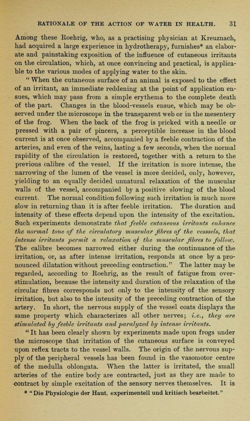 Among these Roehrig, who, as a practising physician at Kreuznach, had acquired a large experience in hydrotherapy, furnishes* an elabor- ate and painstaking exposition of the influence of cutaneous irritants on the circulation, which, at once convincing and practical, is applica- ble to the various modes of applying water to the skin.  When the cutaneous surface of an animal is exposed to the effect of an irritant, an immediate reddening at the point of application en- sues, which may pass from a simple erythema to the complete death of the part. Changes in the blood-vessels ensue, which may be ob- served under the microscope in the transparent web or in the mesentery of the frog. When the back of the frog is pricked with a needle or pressed with a pair of pincers, a perceptible increase in the blood current is at once observed, accompanied by a feeble contraction of the arteries, and even of the veins, lasting a few seconds, when the normal rapidity of the circulation is restored, together with a return to the previous calibre of the vessel. If the irritation is more intense, the narrowing of the lumen of the vessel is more decided, only, however, yielding to an equally decided unnatural relaxation of the muscular walls of the vessel, accompanied by a positive slowing of the blood current. The normal condition following such irritation is much more slow in returning than it is after feeble irritation. The duration and intensity of these effects depend upon the intensity of the excitation. Such experiments demonstrate that feeble cutaneous irritants enhance the normal tone of the circulatory muscular fibres of the vesssels, that intense irritants jyermit a relaxation of the muscular fibres to follow. The calibre becomes narrowed either during the continuance of the irritation, or, as after intense irritation, responds at once by a pro- nounced dilatation without preceding contraction. The latter may be regarded, according to Roehrig, as the result of fatigue from over- stimulation, because the intensity and duration of the relaxation of the circular fibres corresponds not only to the intensity of the sensory irritation, but also to the intensity of the preceding contraction of the artery. In short, the nervous supply of the vessel coats displays the same property which characterizes all other nerves; i.e., they are stimulated by feeble irritants and jiaralyzed by intense irritants.  It has been clearly shown by experiments made upon frogs under the microscope that irritation of the cutaneous surface is conveyed upon reflex tracts to the vessel walls. The origin of the nervous sup- ply of the peripheral vessels has been found in the vasomotor centre of the medulla oblongata. When the latter is irritated, the small arteries of the entire body are contracted, just as they are made to contract by simple excitation of the sensory nerves themselves. It is * Die Physiologic der Haut, experimentell und kritisch bearbeitet.