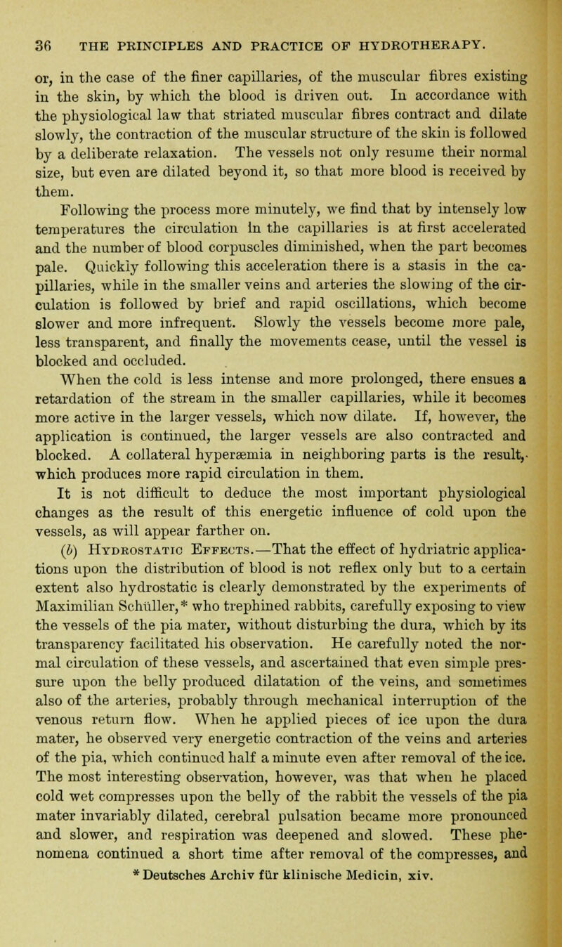 or, in the case of the finer capillaries, of the muscular fibres existing in the skin, by which the blood is driven out. In accordance with the physiological law that striated muscular fibres contract and dilate slowly, the contraction of the muscular structure of the skin is followed by a deliberate relaxation. The vessels not only resume their normal size, but even are dilated beyond it, so that more blood is received by them. Following the process more minutely, we find that by intensely low temperatures the circulation in the capillaries is at first accelerated and the number of blood corpuscles diminished, when the part becomes pale. Quickly following this acceleration there is a stasis in the ca- pillaries, while in the smaller veins and arteries the slowing of the cir- culation is followed by brief and rapid oscillations, which become slower and more infrequent. Slowly the vessels become more pale, less transparent, and finally the movements cease, until the vessel is blocked and occluded. When the cold is less intense and more prolonged, there ensues a retardation of the stream in the smaller capillaries, while it becomes more active in the larger vessels, which now dilate. If, however, the application is continued, the larger vessels are also contracted and blocked. A collateral hypersemia in neighboring parts is the result,- which produces more rapid circulation in them. It is not difficult to deduce the most important physiological changes as the result of this energetic influence of cold upon the vessels, as will appear farther on. (b) Hydrostatic Effects.—That the effect of hydriatric applica- tions upon the distribution of blood is not reflex only but to a certain extent also hydrostatic is clearly demonstrated by the experiments of Maximilian Schliller, * who trephined rabbits, carefully exposing to view the vessels of the pia mater, without disturbing the dura, which by its transparency facilitated his observation. He carefully noted the nor- mal circulation of these vessels, and ascertained that even simple pres- sure upon the belly produced dilatation of the veins, and sometimes also of the arteries, probably through mechanical interruption of the venous return flow. When he applied pieces of ice upon the dura mater, he observed very energetic contraction of the veins and arteries of the pia, which continued half a minute even after removal of the ice. The most interesting observation, however, was that when he placed cold wet compresses upon the belly of the rabbit the vessels of the pia mater invariably dilated, cerebral pulsation became more pronounced and slower, and respiration was deepened and slowed. These phe- nomena continued a short time after removal of the compresses, and *Deutsches Archiv fur klinische Medicin, xiv.
