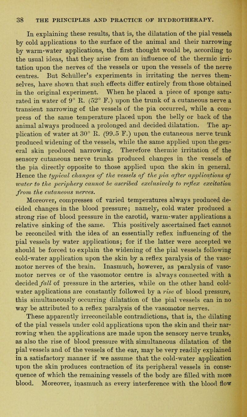 In explaining these results, that is, the dilatation of the pial vessels by cold applications to the surface of the animal and their narrowing by warm-water applications, the first thought would be, according to the usual ideas, that they arise from an influence of the thermic irri- tation upon the nerves of the vessels or upon the vessels of the nerve centres. But Schuller's experiments in irritating the nerves them- selves, have shown that such effects differ entirely from those obtained in the original experiment. When he placed a piece of sponge satu- rated in water of 9° R. (52° F.) upon the trunk of a cutaneous nerve a transient narrowing of the vessels of the pia occurred, while a com- press of the same temperature placed upon the belly or back of the animal always produced a prolonged and decided dilatation. The ap- plication of water at 30° E. (99.5 F.) upon the cutaneous nerve trunk produced widening of the vessels, while the same applied upon the gen- eral skin produced narrowing. Therefore thermic irritation of the sensory cutaneous nerve trunks produced changes in the vessels of the pia directly opposite to those applied upon the skin in general. Hence the typical changes of the vessels of the pia after applications of water to the periphery cannot be ascribed exclusively to reflex excitation from the cutaneous nerves. Moreover, compresses of varied temperatures always produced de- cided changes in the blood pressure; namely, cold water produced a strong rise of blood pressure in the carotid, warm-water applications a relative sinking of the same. This positively ascertained fact cannot be reconciled with the idea of an essentially reflex influencing of the pial vessels by water applications; for if the latter were accepted we should be forced to explain the widening of the pial vessels following cold-water application upon the skin by a reflex paralysis of the vaso- motor nerves of the brain. Inasmuch, however, as paralysis of vaso- motor nerves or of the vasomotor centre is always connected with a decided fall of pressure in the arteries, while on the other hand cold- water applications are constantly followed by a rise of blood pressure, this simultaneously occurring dilatation of the pial vessels can in no way be attributed to a reflex paralysis of the vasomotor nerves. These apparently irreconcilable contradictions, that is, the dilating of the pial vessels under cold applications upon the skin and their nar- rowing when the applications are made upon the sensory nerve trunks, as also the rise of blood pressure with simultaneous dilatation of the pial vessels and of the vessels of the ear, may be very readily explained in a satisfactory manner if we assume that the cold-water application upon the skin produces contraction of its peripheral vessels in conse- quence of which the remaining vessels of the body are filled with more blood. Moreover, inasmuch as every interference with the blood flow