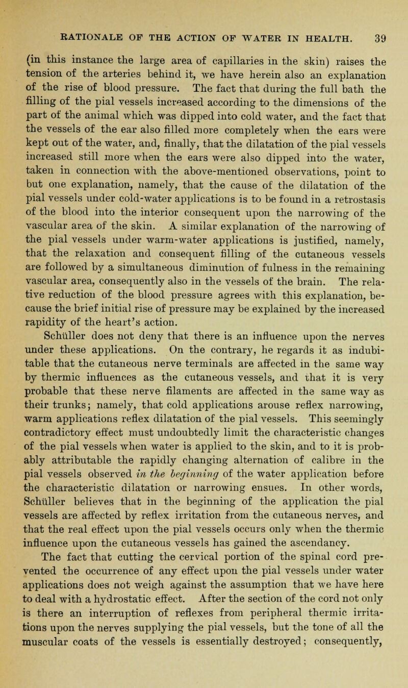 (in this instance the large area of capillaries in the skin) raises the tension of the arteries behind it, we have herein also an explanation of the rise of blood pressure. The fact that during the full bath the filling of the pial vessels increased according to the dimensions of the part of the animal which was dipped into cold water, and the fact that the vessels of the ear also filled more completely when the ears were kept out of the water, and, finally, that the dilatation of the pial vessels increased still more when the ears were also dipped into the water, taken in connection with the above-mentioned observations, point to but one explanation, namely, that the cause of the dilatation of the pial vessels under cold-water applications is to be found iu a retrostasis of the blood into the interior consequent upon the narrowing of the vascular area of the skin. A similar explanation of the narrowing of the pial vessels under warm-water applications is justified, namely, that the relaxation and consequent filling of the cutaneous vessels are followed by a simultaneous diminution of fulness in the remaining vascular area, consequently also in the vessels of the brain. The rela- tive reduction of the blood pressure agrees with this explanation, be- cause the brief initial rise of pressure may be explained by the increased rapidity of the heart's action. Schiiller does not deny that there is an influence upon the nerves under these applications. On the contrary, he regards it as indubi- table that the cutaneous nerve terminals are affected in the same way by thermic influences as the cutaneous vessels, and that it is very probable that these nerve filaments are affected in the same way as their trunks; namely, that cold applications arouse reflex narrowing, warm applications reflex dilatation of the pial vessels. This seemingly contradictory effect must undoubtedly limit the characteristic changes of the pial vessels when water is applied to the skin, and to it is prob- ably attributable the rapidly changing alternation of calibre in the pial vessels observed in the beginning of the water application before the characteristic dilatation or narrowing ensues. In other words, Schiiller believes that in the beginning of the application the pial vessels are affected by reflex irritation from the cutaneous nerves, and that the real effect upon the pial vessels occurs only when the thermic influence upon the cutaneous vessels has gained the ascendancy. The fact that cutting the cervical portion of the spinal cord pre- vented the occurrence of any effect upon the pial vessels under water applications does not weigh against the assumption that we have here to deal with a hydrostatic effect. After the section of the cord not only is there an interruption of reflexes from peripheral thermic irrita- tions upon the nerves supplying the pial vessels, but the tone of all the muscular coats of the vessels is essentially destroyed; consequently,