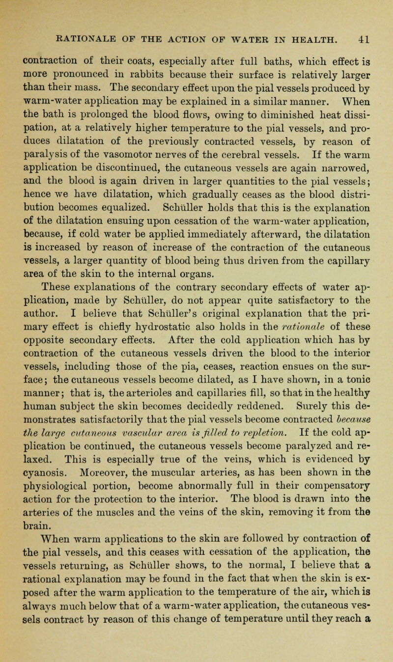 contraction of their coats, especially after full baths, which effect is more pronounced in rabbits because their surface is relatively larger than their mass. The secondary effect upon the pial vessels produced by warm-water application may be explained in a similar manner. When the bath is prolonged the blood flows, owing to diminished heat dissi- pation, at a relatively higher temperature to the pial vessels, and pro- duces dilatation of the previously contracted vessels, by reason of paralysis of the vasomotor nerves of the cerebral vessels. If the warm application be discontinued, the cutaneous vessels are again narrowed, and the blood is again driven in larger quantities to the pial vessels; hence we have dilatation, which gradually ceases as the blood distri- bution becomes equalized. Schuller holds that this is the explanation of the dilatation ensuing upon cessation of the warm-water application, because, if cold water be applied immediately afterward, the dilatation is increased by reason of increase of the contraction of the cutaneous vessels, a larger quantity of blood being thus driven from the capillary area of the skin to the internal organs. These explanations of the contrary secondary effects of water ap- plication, made by Schuller, do not appear quite satisfactory to the author. I believe that Schuller's original explanation that the pri- mary effect is chiefly hydrostatic also holds in the rationale of these opposite secondary effects. After the cold application which has by contraction of the cutaneous vessels driven the blood to the interior vessels, including those of the pia, ceases, reaction ensues on the sur- face; the cutaneous vessels become dilated, as I have shown, in a tonic manner; that is, the arterioles and capillaries fill, so that in the healthy human subject the skin becomes decidedly reddened. Surely this de- monstrates satisfactorily that the pial vessels become contracted because the large cutaneous vascular area is filled to repletion. If the cold ap- plication be continued, the cutaneous vessels become paralyzed and re- laxed. This is especially true of the veins, which is evidenced by cyanosis. Moreover, the muscular arteries, as has been shown in the physiological portion, become abnormally full in their compensatory action for the protection to the interior. The blood is drawn into the arteries of the muscles and the veins of the skin, removing it from the brain. When warm applications to the skin are followed by contraction of the pial vessels, and this ceases with cessation of the application, the vessels returning, as Schuller shows, to the normal, I believe that a rational explanation may be found in the fact that when the skin is ex- posed after the warm application to the temperature of the air, which is always much below that of a warm-water application, the cutaneous ves- sels contract by reason of this change of temperature until they reach a