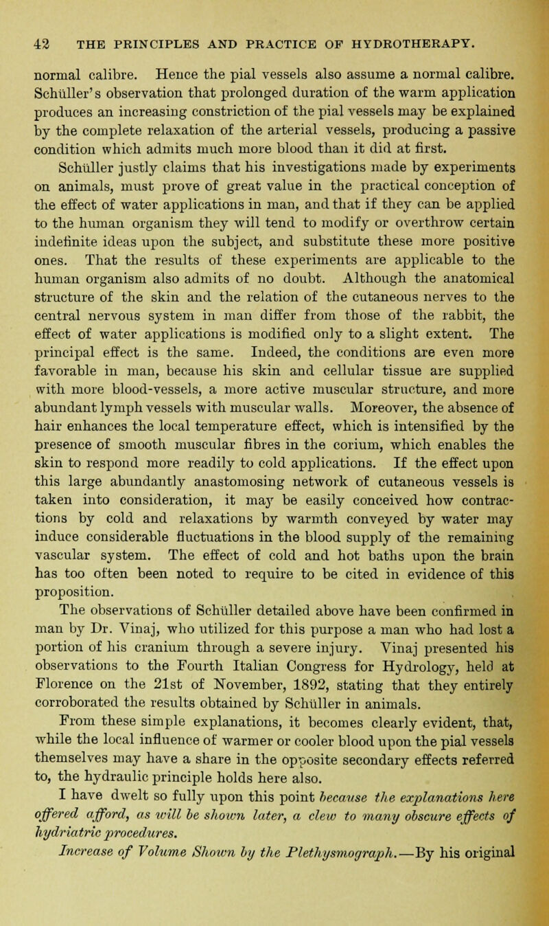 normal calibre. Hence the pial vessels also assume a normal calibre. Schuller' s observation that prolonged duration of the warm application produces an increasing constriction of the pial vessels may be explained by the complete relaxation of the arterial vessels, producing a passive condition which admits much more blood than it did at first. Schuller justly claims that his investigations made by experiments on animals, must prove of great value in the practical conception of the effect of water applications in man, and that if they can be applied to the human organism they will tend to modify or overthrow certain indefinite ideas upon the subject, and substitute these more positive ones. That the results of these experiments are applicable to the human organism also admits of no doubt. Although the anatomical structure of the skin and the relation of the cutaneous nerves to the central nervous system in man differ from those of the rabbit, the effect of water applications is modified only to a slight extent. The principal effect is the same. Indeed, the conditions are even more favorable in man, because his skin and cellular tissue are supplied with more blood-vessels, a more active muscular structure, and more abundant lymph vessels with muscular walls. Moreover, the absence of hair enhances the local temperature effect, which is intensified by the presence of smooth muscular fibres in the corium, which enables the skin to respond more readily to cold applications. If the effect upon this large abundantly anastomosing network of cutaneous vessels is taken into consideration, it may be easily conceived how contrac- tions by cold and relaxations by warmth conveyed by water may induce considerable fluctuations in the blood supply of the remaining vascular system. The effect of cold and hot baths upon the brain has too often been noted to require to be cited in evidence of this proposition. The observations of Schuller detailed above have been confirmed in man by Dr. Vinaj, who utilized for this purpose a man who had lost a portion of his cranium through a severe injury. Vinaj presented his observations to the Fourth Italian Congress for Hydrology, held at Florence on the 21st of November, 1892, stating that they entirely corroborated the results obtained by Schuller in animals. From these simple explanations, it becomes clearly evident, that, while the local influence of warmer or cooler blood upon the pial vessels themselves may have a share in the opposite secondary effects referred to, the hydraulic principle holds here also. I have dwelt so fully upon this point because the explanations here offered afford, as will be shown later, a clew to many obscure effects of hydriatric procedures. Increase of Volume Shoivn by the Plethysmograph.—'&y his original