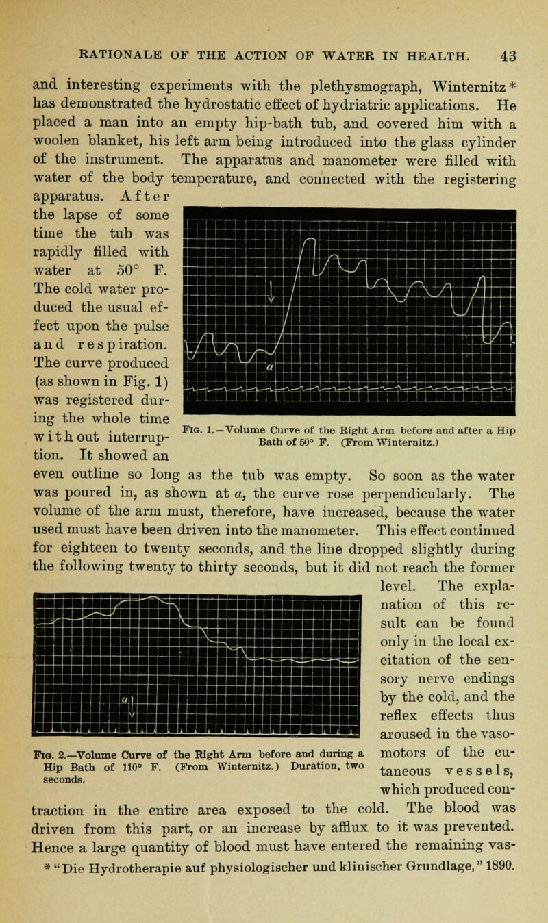Fig. 1. ■Volume Curve of the Right Ann before and after a Hip Bath of 50 F. (From Winternitz.) and interesting experiments with the plethysmograph, Winternitz* has demonstrated the hydrostatic effect of hydriatric applications. He placed a man into an empty hip-bath tub, and covered him with a woolen blanket, his left arm being introduced into the glass cylinder of the instrument. The apparatus and manometer were filled with water of the body temperature, and connected with the registering apparatus. After the lapse of some time the tub was rapidly filled with water at 50° F. The cold water pro- duced the usual ef- fect upon the pulse and respiration. The curve produced (as shown in Fig. 1) was registered dur- ing the whole time with out interrup- tion. It showed an even outline so long as the tub was empty. So soon as the water was poured in, as shown at a, the curve rose perpendicularly. The volume of the arm must, therefore, have increased, because the water used must have been driven into the manometer. This effect continued for eighteen to twenty seconds, and the line dropped slightly during the following twenty to thirty seconds, but it did not reach the former level. The expla- nation of this re- sult can be found only in the local ex- citation of the sen- sory nerve endings by the cold, and the reflex effects thus aroused in the vaso- motors of the cu- taneous vessels, which produced con- traction in the entire area exposed to the cold. The blood was driven from this part, or an increase by afflux to it was prevented. Hence a large quantity of blood must have entered the remaining vas- *  Die Hydrotherapie auf physiologischer und klinischer Grundlage, 1890. Fig. 2.—Volume Curve of the Right Arm before and during a Hip Bath of 110 F. (From Winternitz.) Duration, two seconds.