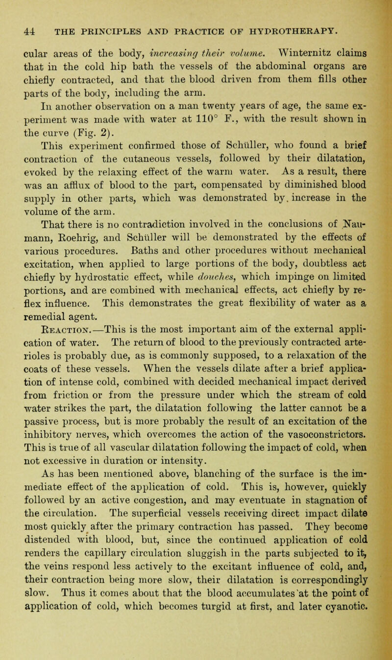 cular areas of the body, increasing their volume. Winternitz claims that in the cold hip bath the vessels of the abdominal organs are chiefly contracted, and that the blood driven from them fills other parts of the body, including the arm. In another observation on a man twenty years of age, the same ex- periment was made with water at 110° F., with the result shown in the curve (Fig. 2). This experiment confirmed those of Schuller, who found a brief contraction of the cutaneous vessels, followed by their dilatation, evoked by the relaxing effect of the warm water. As a result, there was an afflux of blood to the part, compensated by diminished blood supply in other parts, which was demonstrated by. increase in the volume of the arm. That there is no contradiction involved in the conclusions of Nan- mann, Eoehrig, and Schuller will be demonstrated by the effects of various procedures. Baths and other procedures without mechanical excitation, when applied to large portions of the body, doubtless act chiefly by hydrostatic effect, while douches, which impinge on limited portions, and are combined with mechanical effects, act chiefly by re- flex influence. This demonstrates the great flexibility of water as a remedial agent. Reaction.—This is the most important aim of the external appli- cation of water. The return of blood to the previously contracted arte- rioles is probably due, as is commonly supposed, to a relaxation of the coats of these vessels. When the vessels dilate after a brief applica- tion of intense cold, combined with decided mechanical impact derived from friction or from the pressure under which the stream of cold water strikes the part, the dilatation following the latter cannot be a passive process, but is more probably the result of an excitation of the inhibitory nerves, which overcomes the action of the vasoconstrictors. This is true of all vascular dilatation following the impact of cold, when not excessive in duration or intensity. As has been mentioned above, blanching of the surface is the im- mediate effect of the application of cold. This is, however, quickly followed by an active congestion, and may eventuate in stagnation of the circulation. The superficial vessels receiving direct impact dilate most quickly after the primary contraction has passed. They become distended with blood, but, since the continued application of cold renders the capillary circulation sluggish in the parts subjected to it, the veins respond less actively to the excitant influence of cold, and, their contraction being more slow, their dilatation is correspondingly slow. Thus it comes about that the blood accumulates at the point of application of cold, which becomes turgid at first, and later cyanotic.