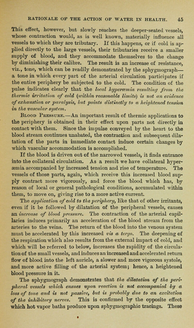 This effect, however, but slowly reaches the deeper-seated vessels, whose contraction would, as is well known, materially influence all vessels to which they are tributary. If this happens, or if cold is ap- plied directly to the large vessels, their tributaries receive a smaller supply of blood, and they accommodate themselves to the change by diminishing their calibre. The result is an increase of resistance, viz., tone, which can be readily demonstrated by the sphygmograph— a tone in which every part of the arterial circulation participates if the entire periphery be subjected to the cold. The condition of the pulse indicates clearly that the local hyperemia resulting from the thermic irritation of cold (within reasonable limits) is not an evidence of exhaustion or paralysis, but points distinctly to a, heightened tension in the vascular system. Blood Pressure.—An important result of thermic applications to the periphery is obtained in their effect upon parts not directly in contact with them. Since the impulse conveyed by the heart to the blood stream continues unabated, the contraction and subsequent dila- tation of the parts in immediate contact induce certain changes by which vascular accommodation is accomplished. If the blood is driven out of the narrowed vessels, it finds entrance into the collateral circulation. As a result we have collateral hyper- emia accompanied by increased tension and rise of temperature. The vessels of those parts, again, which receive this increased blood sup- ply contract more vigorously, and force the blood which has, by reason of local or general pathological conditions, accumulated within them, to move on, giving rise to a more active current. The application of cold to the periphery, like that of other irritants, even if it be followed by dilatation of the peripheral vessels, causes an increase of blood piressure. The contraction of the arterial capil- laries induces primarily an acceleration of the blood stream from the arteries to the veins. The return of the blood into the venous system must be accelerated by this increased vis a tergo. The deepening of the respiration which also results from the external impact of cold, and which will be referred to below, increases the rapidity of the circula- tion of the small vessels, and induces an increased and accelerated return flow of blood into the left auricle, a slower and more vigorous systole, and more active filling of the arterial system; hence, a heightened blood pressure in it. The sphygmograph demonstrates that the dilatation of the peri- pheral vessels which ensues upon reaction is not accompanied by a loss of tone and is not passive, but is probably due to an excitation of the inhibitory nerves. This is confirmed by the opposite effect which hot vapor baths produce upon sphygmographic tracings. These