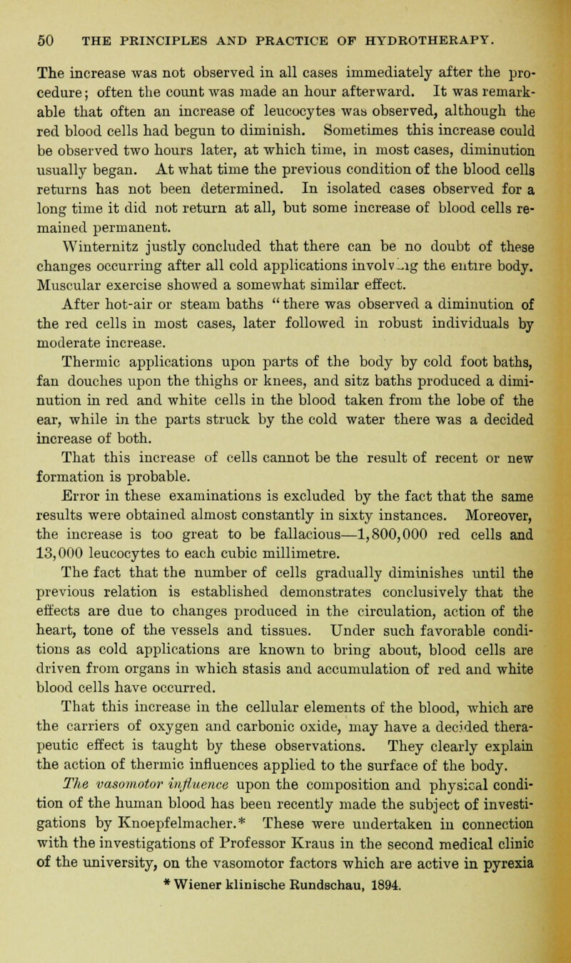 The increase was not observed in all cases immediately after the pro- cedure ; often the count was made an hour afterward. It was remark- able that often an increase of leucocytes was observed, although the red blood cells had begun to dimiuish. Sometimes this increase could be observed two hours later, at which time, in most cases, diminution usually began. At what time the previous condition of the blood cells returns has not been determined. In isolated cases observed for a long time it did not return at all, but some increase of blood cells re- mained permanent. Winternitz justly concluded that there can be no doubt of these changes occurring after all cold applications involv-ig the entire body. Muscular exercise showed a somewhat similar effect. After hot-air or steam baths  there was observed a diminution of the red cells in most cases, later followed in robust individuals by moderate increase. Thermic applications upon parts of the body by cold foot baths, fan douches upon the thighs or knees, and sitz baths produced a dimi- nution in red and white cells in the blood taken from the lobe of the ear, while in the parts struck by the cold water there was a decided increase of both. That this increase of cells cannot be the result of recent or new formation is probable. Error in these examinations is excluded by the fact that the same results were obtained almost constantly in sixty instances. Moreover, the increase is too great to be fallacious—1,800,000 red cells and 13,000 leucocytes to each cubic millimetre. The fact that the number of cells gradually diminishes until the previous relation is established demonstrates conclusively that the effects are due to changes produced in the circulation, action of the heart, tone of the vessels and tissues. Under such favorable condi- tions as cold applications are known to bring about, blood cells are driven from organs in which stasis and accumulation of red and white blood cells have occurred. That this increase in the cellular elements of the blood, which are the carriers of oxygen and carbonic oxide, may have a decided thera- peutic effect is taught by these observations. They clearly explain the action of thermic influences applied to the surface of the body. The vasomotor influence upon the composition and physical condi- tion of the human blood has been recently made the subject of investi- gations by Knoepfelmacher.* These were undertaken in connection with the investigations of Professor Kraus in the second medical clinic of the university, on the vasomotor factors which are active in pyrexia