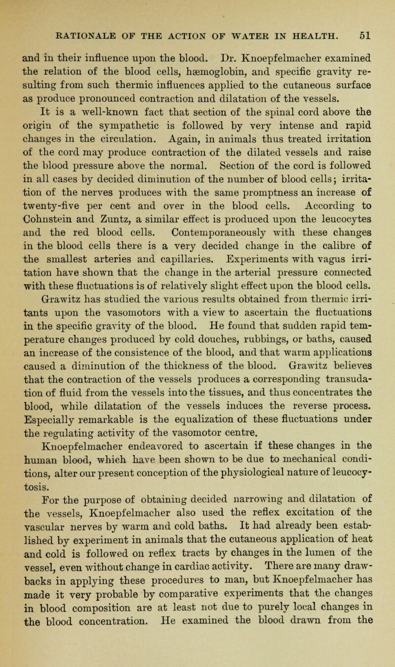 and in their influence upon the blood. Dr. Knoepfelmacher examined the relation of the blood cells, haemoglobin, and specific gravity re- sulting from such thermic influences applied to the cutaneous surface as produce pronounced contraction and dilatation of the vessels. It is a well-known fact that section of the spinal cord above the origin of the sympathetic is followed by very intense and rapid changes in the circulation. Again, in animals thus treated irritation of the cord may produce contraction of the dilated vessels and raise the blood pressure above the normal. Section of the cord is followed in all cases by decided diminution of the number of blood cells; irrita- tion of the nerves produces with the same promptness an increase of twenty-five per cent and over in the blood cells. According to Cohn stein and Zuntz, a similar effect is produced upon the leucocytes and the red blood cells. Contemporaneously with these changes in the blood cells there is a very decided change in the calibre of the smallest arteries and capillaries. Experiments with vagus irri- tation have shown that the change in the arterial pressure connected with these fluctuations is of relatively slight effect upon the blood cells. Grawitz has studied the various results obtained from thermic irri- tants upon the vasomotors with a view to ascertain the fluctuations in the specific gravity of the blood. He found that sudden rapid tem- perature changes produced by cold douches, rubbings, or baths, caused an increase of the consistence of the blood, and that warm applications caused a diminution of the thickness of the blood. Grawitz believes that the contraction of the vessels produces a corresponding transuda- tion of fluid from the vessels into the tissues, and thus concentrates the blood, while dilatation of the vessels induces the reverse process. Especially remarkable is the equalization of these fluctuations under the regulating activity of the vasomotor centre. Knoepfelmacher endeavored to ascertain if these changes in the human blood, which have been shown to be due to mechanical condi- tions, alter our present conception of the physiological nature of leucocy- tosis. For the purpose of obtaining decided narrowing and dilatation of the vessels, Knoepfelmacher also used the reflex excitation of the vascular nerves by warm and cold baths. It had already been estab- lished by experiment in animals that the cutaneous application of heat and cold is followed on reflex tracts by changes in the lumen of the vessel, even without change in cardiac activity. There are many draw- backs in applying these procedures to man, but Knoepfelmacher has made it very probable by comparative experiments that the changes in blood composition are at least not due to purely local changes in the blood concentration. He examined the blood drawn from the