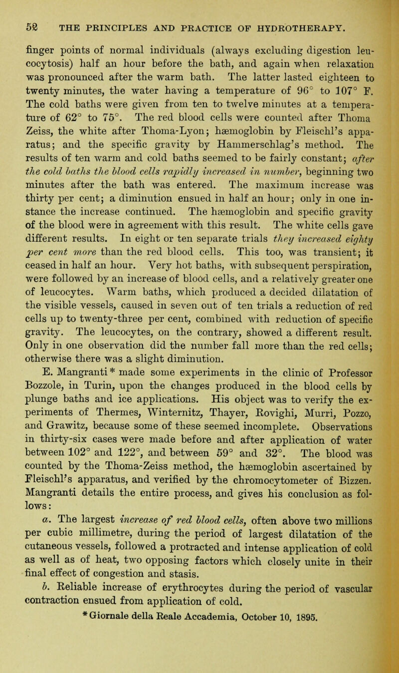 finger points of normal individuals (always excluding digestion leu- cocytosis) half an hour before the bath, and again when relaxation was pronounced after the warm bath. The latter lasted eighteen to twenty minutes, the water having a temperature of 96° to 107° F. The cold baths were given from ten to twelve minutes at a tempera- ture of 62° to 75°. The red blood cells were counted after Thoma Zeiss, the white after Thoma-Lyon; haemoglobin by Fleischl's appa- ratus; and the specific gravity by Hammerschlag's method. The results of ten warm and cold baths seemed to be fairly constant; after the cold baths the blood cells rapidly increased in number, beginning two minutes after the bath was entered. The maximum increase was thirty per cent; a diminution ensued in half an hour; only in one in- stance the increase continued. The haemoglobin and specific gravity of the blood were in agreement with this result. The white cells gave different results. In eight or ten separate trials they increased eighty per cent more than the red blood cells. This too, was transient; it ceased in half an hour. Very hot baths, with subsequent perspiration, were followed by an increase of blood cells, and a relatively greater one of leucocytes. Warm baths, which produced a decided dilatation of the visible vessels, caused in seven out of ten trials a reduction of red cells up to twenty-three per cent, combined with reduction of specific gravity. The leucocytes, on the contrary, showed a different result. Only in one observation did the number fall more than the red cells; otherwise there was a slight diminution. E. Mangranti * made some experiments in the clinic of Professor Bozzole, in Turin, upon the changes produced in the blood cells by plunge baths and ice applications. His object was to verify the ex- periments of Thermes, Winternitz, Thayer, Eovighi, Murri, Pozzo, and Grawitz, because some of these seemed incomplete. Observations in thirty-six cases were made before and after application of water between 102° and 122°, and between 59° and 32°. The blood was counted by the Thoma-Zeiss method, the haemoglobin ascertained by Fleischl's apparatus, and verified by the chromocytometer of Bizzen. Mangranti details the entire process, and gives his conclusion as fol- lows: a. The largest increase of red blood cells, often above two millions per cubic millimetre, during the period of largest dilatation of the cutaneous vessels, followed a protracted and intense application of cold as well as of heat, two opposing factors which closely unite in their final effect of congestion and stasis. b. Reliable increase of erythrocytes during the period of vascular contraction ensued from application of cold.