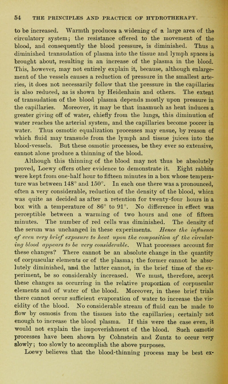 to be increased. Warmth produces a widening of a large area of the circulatory system; the resistance offered to the movement of the blood, and consequently the blood pressure, is diminished. Thus a diminished transudation of plasma into the tissue and lymph spaces is brought about, resulting in an increase of the plasma in the blood. This, however, may not entirely explain it, because, although enlarge- ment of the vessels causes a reduction of pressure in the smallest arte- ries, it does not necessarily follow that the pressure in the capillaries is also reduced, as is shown by Heidenhain and others. The extent of transudation of the blood plasma depends mostly upon pressure in the capillaries. Moreover, it may be that inasmuch as heat induces a greater giving off of water, chiefly from the lungs, this diminution of water reaches the arterial system, and the capillaries become poorer in water. Thus osmotic equalization processes may ensue, by reason of which fluid may transude from the lymph and tissue juices into the blood-vessels. But these osmotic processes, be they ever so extensive, cannot alone produce a thinning of the blood. Although this thinning of the blood may not thus be absolutely proved, Loewy offers other evidence to demonstrate it. Eight rabbits were kept from one-half hour to fifteen minutes in a box whose tempera- ture was between 148° and 150°. In each one there was a pronounced, often a very considerable, reduction of the density of the blood, whien was quite as decided as after a retention for twenty-four hours in a box with a temperature of 86° to 91°. No difference in effect was perceptible between a warming of two hours and one of fifteen minutes. The number of red cells was diminished. The density of the serum was unchanged in these experiments. Hence the influence of even very brief exposure to heat upon the composition of the circulat- ing blood appears to be very considerable. What processes account for these changes? There cannot be an absolute change in the quantity of corpuscular elements or of the plasma; the former cannot be abso- lutely diminished, and the latter cannot, in the brief time of the ex- periment, be so considerably increased. We must, therefore, accept these changes as occurring in the relative proportion of corpuscular elements and of water of the blood. Moreover, in these brief trials there cannot occur sufficient evaporation of water to increase the vis- cidity of the blood. No considerable stream of fluid can be made to flow by osmosis from the tissues into the capillaries; certainly not enough to increase the blood plasma. If this were the case even, it would not explain the impoverishment of the blood. Such osmotic processes have been shown by Cohnstein and Zuntz to occur very slowly; too slowly to accomplish the above purposes. Loewy believes that the blood-thinning process may be best ex-