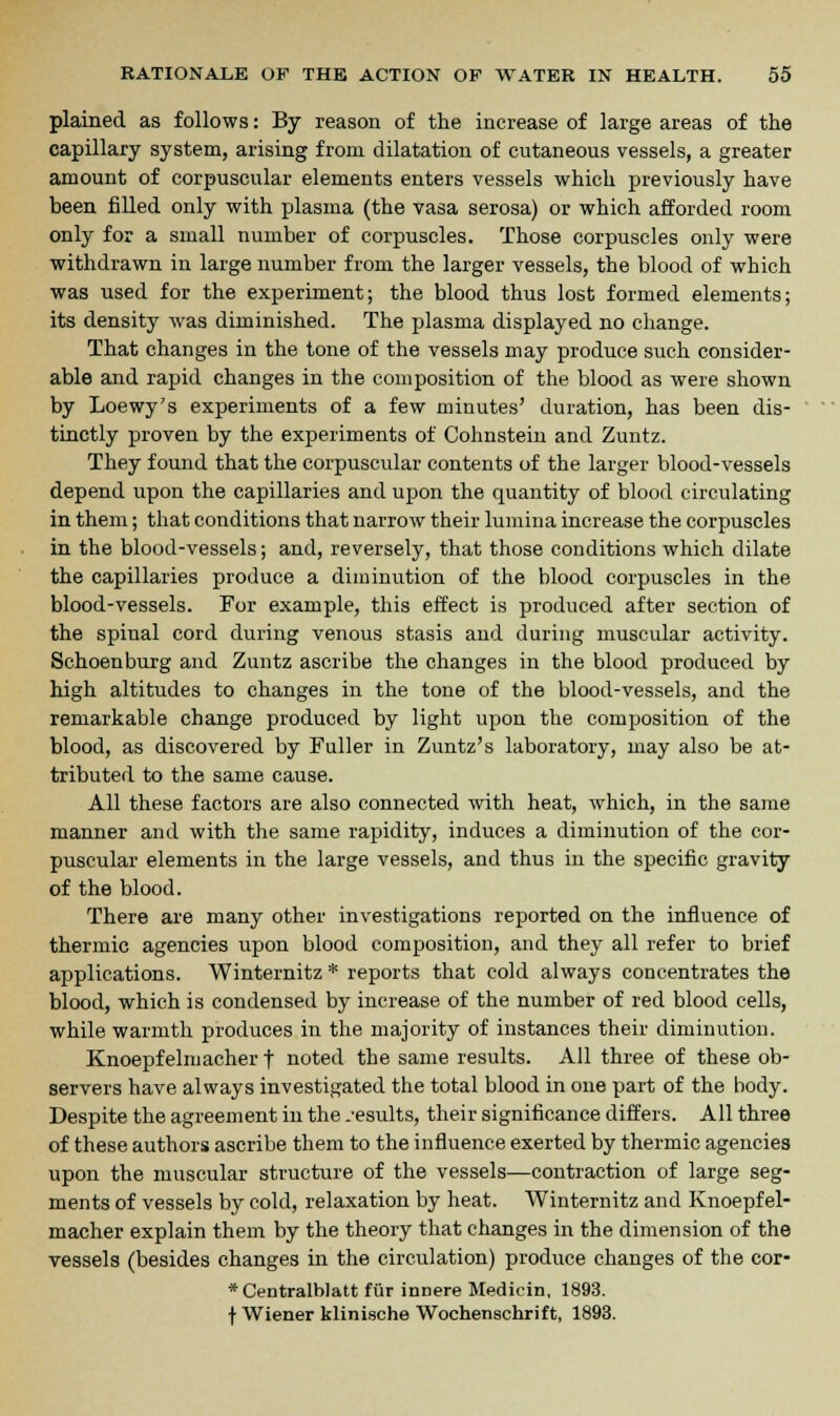 plained as follows: By reason of the increase of large areas of the capillary system, arising from dilatation of cutaneous vessels, a greater amount of corpuscular elements enters vessels which previously have been filled only with plasma (the vasa serosa) or which afforded room only for a small number of corpuscles. Those corpuscles only were withdrawn in large number from the larger vessels, the blood of which was used for the experiment; the blood thus lost formed elements; its density was diminished. The plasma displayed no change. That changes in the tone of the vessels may produce such consider- able and rapid changes in the composition of the blood as were shown by Loewy's experiments of a few minutes' duration, has been dis- tinctly proven by the experiments of Cohnstein and Zuntz. They found that the corpuscular contents of the larger blood-vessels depend upon the capillaries and upon the quantity of blood circulating in them; that conditions that narrow their lumina increase the corpuscles in the blood-vessels; and, reversely, that those conditions which dilate the capillaries produce a diminution of the blood corpuscles in the blood-vessels. For example, this effect is produced after section of the spinal cord during venous stasis and during muscular activity. Schoenburg and Zuntz ascribe the changes in the blood produced by high altitudes to changes in the tone of the blood-vessels, and the remarkable change produced by light upon the composition of the blood, as discovered by Fuller in Zuntz's laboratory, may also be at- tributed to the same cause. All these factors are also connected with heat, which, in the same manner and with the same rapidity, induces a diminution of the cor- puscular elements in the large vessels, and thus in the specific gravity of the blood. There are many other investigations reported on the influence of thermic agencies upon blood composition, and they all refer to brief applications. Winternitz * reports that cold always concentrates the blood, which is condensed by increase of the number of red blood cells, while warmth produces in the majority of instances their diminution. Knoepfelmacher f noted the same results. All three of these ob- servers have always investigated the total blood in one part of the body. Despite the agreement in the .-esults, their significance differs. All three of these authors ascribe them to the influence exerted by thermic agencies upon the muscular structure of the vessels—contraction of large seg- ments of vessels by cold, relaxation by heat. Winternitz and Knoepfel- macher explain them by the theory that changes in the dimension of the vessels (besides changes in the circulation) produce changes of the cor- *Centralblatt fur innere Medicin, 1893. f Wiener klinisohe Wochenschrift, 1893.